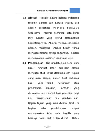Panduan Jurnal Ilmiah Daring IPB
~ 23 ~
8.3 Abstrak : Ditulis dalam bahasa Indonesia
terlebih dahulu dan bahasa Inggris, bila
naskah berbahasa Indonesia, begitupula
sebaliknya. Abstrak dilengkapi kata kunci
(key words) yang diurut berdasarkan
kepentingannya. Abstrak memuat ringkasan
naskah, mencakup seluruh tulisan tanpa
mencoba merinci setiap bagiannya. Hindari
menggunakan singkatan yang tidak lazim.
8.4 Pendahuluan : Bab pendahuluan pada studi
kasus memuat latar belakang alasan
mengapa studi kasus dilakukan dan tujuan
yang akan dicapai, alasan kuat terhadap
kasus yang dipilih, perumusan atau
pendekatan masalah, metode yang
digunakan dan manfaat hasil penelitian bagi
ilmu pengetahuan dan pembangunan.
Bagian tujuan yang akan dicapai ditulis di
bagian akhir pendahuluan dengan
menggunakan kata kerja terpilih yang
hasilnya dapat diukur dan dilihat. Untuk
 