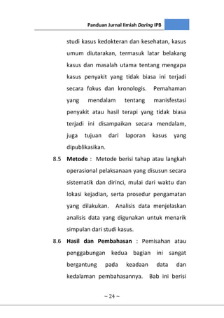 Panduan Jurnal Ilmiah Daring IPB
~ 24 ~
studi kasus kedokteran dan kesehatan, kasus
umum diutarakan, termasuk latar belakang
kasus dan masalah utama tentang mengapa
kasus penyakit yang tidak biasa ini terjadi
secara fokus dan kronologis. Pemahaman
yang mendalam tentang manisfestasi
penyakit atau hasil terapi yang tidak biasa
terjadi ini disampaikan secara mendalam,
juga tujuan dari laporan kasus yang
dipublikasikan.
8.5 Metode : Metode berisi tahap atau langkah
operasional pelaksanaan yang disusun secara
sistematik dan dirinci, mulai dari waktu dan
lokasi kejadian, serta prosedur pengamatan
yang dilakukan. Analisis data menjelaskan
analisis data yang digunakan untuk menarik
simpulan dari studi kasus.
8.6 Hasil dan Pembahasan : Pemisahan atau
penggabungan kedua bagian ini sangat
bergantung pada keadaan data dan
kedalaman pembahasannya. Bab ini berisi
 