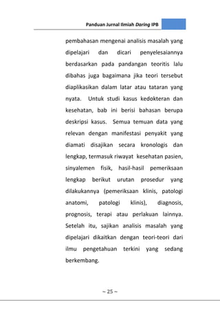 Panduan Jurnal Ilmiah Daring IPB
~ 25 ~
pembahasan mengenai analisis masalah yang
dipelajari dan dicari penyelesaiannya
berdasarkan pada pandangan teoritis lalu
dibahas juga bagaimana jika teori tersebut
diaplikasikan dalam latar atau tataran yang
nyata. Untuk studi kasus kedokteran dan
kesehatan, bab ini berisi bahasan berupa
deskripsi kasus. Semua temuan data yang
relevan dengan manifestasi penyakit yang
diamati disajikan secara kronologis dan
lengkap, termasuk riwayat kesehatan pasien,
sinyalemen fisik, hasil-hasil pemeriksaan
lengkap berikut urutan prosedur yang
dilakukannya (pemeriksaan klinis, patologi
anatomi, patologi klinis), diagnosis,
prognosis, terapi atau perlakuan lainnya.
Setelah itu, sajikan analisis masalah yang
dipelajari dikaitkan dengan teori-teori dari
ilmu pengetahuan terkini yang sedang
berkembang.
 