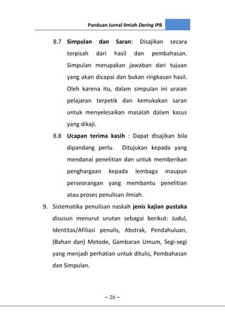 Panduan Jurnal Ilmiah Daring IPB
~ 26 ~
8.7 Simpulan dan Saran: Disajikan secara
terpisah dari hasil dan pembahasan.
Simpulan merupakan jawaban dari tujuan
yang akan dicapai dan bukan ringkasan hasil.
Oleh karena itu, dalam simpulan ini uraian
pelajaran terpetik dan kemukakan saran
untuk menyelesaikan masalah dalam kasus
yang dikaji.
8.8 Ucapan terima kasih : Dapat disajikan bila
dipandang perlu. Ditujukan kepada yang
mendanai penelitian dan untuk memberikan
penghargaan kepada lembaga maupun
perseorangan yang membantu penelitian
atau proses penulisan ilmiah.
9. Sistematika penulisan naskah jenis kajian pustaka
disusun menurut urutan sebagai berikut: Judul,
Identitas/Afiliasi penulis, Abstrak, Pendahuluan,
(Bahan dan) Metode, Gambaran Umum, Segi-segi
yang menjadi perhatian untuk ditulis, Pembahasan
dan Simpulan.
 