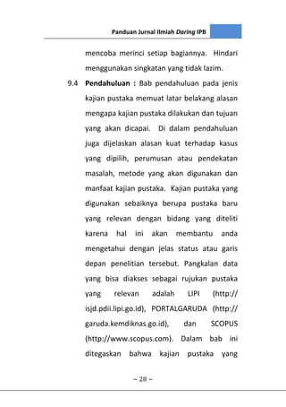 Panduan Jurnal Ilmiah Daring IPB
~ 28 ~
mencoba merinci setiap bagiannya. Hindari
menggunakan singkatan yang tidak lazim.
9.4 Pendahuluan : Bab pendahuluan pada jenis
kajian pustaka memuat latar belakang alasan
mengapa kajian pustaka dilakukan dan tujuan
yang akan dicapai. Di dalam pendahuluan
juga dijelaskan alasan kuat terhadap kasus
yang dipilih, perumusan atau pendekatan
masalah, metode yang akan digunakan dan
manfaat kajian pustaka. Kajian pustaka yang
digunakan sebaiknya berupa pustaka baru
yang relevan dengan bidang yang diteliti
karena hal ini akan membantu anda
mengetahui dengan jelas status atau garis
depan penelitian tersebut. Pangkalan data
yang bisa diakses sebagai rujukan pustaka
yang relevan adalah LIPI (http://
isjd.pdii.lipi.go.id), PORTALGARUDA (http://
garuda.kemdiknas.go.id), dan SCOPUS
(http://www.scopus.com). Dalam bab ini
ditegaskan bahwa kajian pustaka yang
 