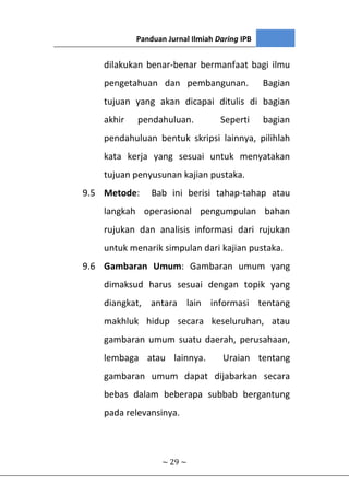 Panduan Jurnal Ilmiah Daring IPB
~ 29 ~
dilakukan benar-benar bermanfaat bagi ilmu
pengetahuan dan pembangunan. Bagian
tujuan yang akan dicapai ditulis di bagian
akhir pendahuluan. Seperti bagian
pendahuluan bentuk skripsi lainnya, pilihlah
kata kerja yang sesuai untuk menyatakan
tujuan penyusunan kajian pustaka.
9.5 Metode: Bab ini berisi tahap-tahap atau
langkah operasional pengumpulan bahan
rujukan dan analisis informasi dari rujukan
untuk menarik simpulan dari kajian pustaka.
9.6 Gambaran Umum: Gambaran umum yang
dimaksud harus sesuai dengan topik yang
diangkat, antara lain informasi tentang
makhluk hidup secara keseluruhan, atau
gambaran umum suatu daerah, perusahaan,
lembaga atau lainnya. Uraian tentang
gambaran umum dapat dijabarkan secara
bebas dalam beberapa subbab bergantung
pada relevansinya.
 