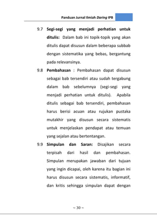 Panduan Jurnal Ilmiah Daring IPB
~ 30 ~
9.7 Segi-segi yang menjadi perhatian untuk
ditulis: Dalam bab ini topik-topik yang akan
ditulis dapat disusun dalam beberapa subbab
dengan sistematika yang bebas, bergantung
pada relevansinya.
9.8 Pembahasan : Pembahasan dapat disusun
sebagai bab tersendiri atau sudah tergabung
dalam bab sebelumnya (segi-segi yang
menjadi perhatian untuk ditulis). Apabila
ditulis sebagai bab tersendiri, pembahasan
harus berisi acuan atau rujukan pustaka
mutakhir yang disusun secara sistematis
untuk menjelaskan pendapat atau temuan
yang sejalan atau bertentangan.
9.9 Simpulan dan Saran: Disajikan secara
terpisah dari hasil dan pembahasan.
Simpulan merupakan jawaban dari tujuan
yang ingin dicapai, oleh karena itu bagian ini
harus disusun secara sistematis, informatif,
dan kritis sehingga simpulan dapat dengan
 