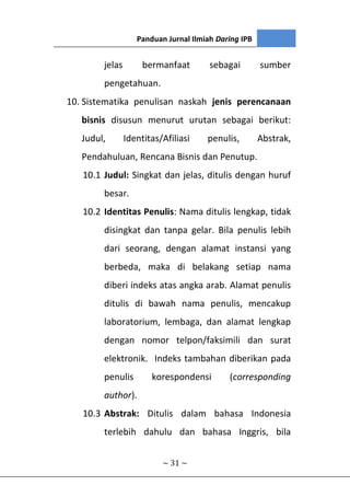 Panduan Jurnal Ilmiah Daring IPB
~ 31 ~
jelas bermanfaat sebagai sumber
pengetahuan.
10. Sistematika penulisan naskah jenis perencanaan
bisnis disusun menurut urutan sebagai berikut:
Judul, Identitas/Afiliasi penulis, Abstrak,
Pendahuluan, Rencana Bisnis dan Penutup.
10.1 Judul: Singkat dan jelas, ditulis dengan huruf
besar.
10.2 Identitas Penulis: Nama ditulis lengkap, tidak
disingkat dan tanpa gelar. Bila penulis lebih
dari seorang, dengan alamat instansi yang
berbeda, maka di belakang setiap nama
diberi indeks atas angka arab. Alamat penulis
ditulis di bawah nama penulis, mencakup
laboratorium, lembaga, dan alamat lengkap
dengan nomor telpon/faksimili dan surat
elektronik. Indeks tambahan diberikan pada
penulis korespondensi (corresponding
author).
10.3 Abstrak: Ditulis dalam bahasa Indonesia
terlebih dahulu dan bahasa Inggris, bila
 