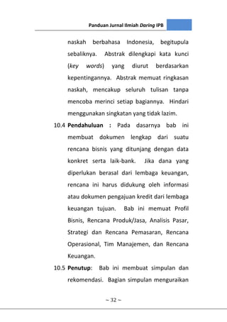 Panduan Jurnal Ilmiah Daring IPB
~ 32 ~
naskah berbahasa Indonesia, begitupula
sebaliknya. Abstrak dilengkapi kata kunci
(key words) yang diurut berdasarkan
kepentingannya. Abstrak memuat ringkasan
naskah, mencakup seluruh tulisan tanpa
mencoba merinci setiap bagiannya. Hindari
menggunakan singkatan yang tidak lazim.
10.4 Pendahuluan : Pada dasarnya bab ini
membuat dokumen lengkap dari suatu
rencana bisnis yang ditunjang dengan data
konkret serta laik-bank. Jika dana yang
diperlukan berasal dari lembaga keuangan,
rencana ini harus didukung oleh informasi
atau dokumen pengajuan kredit dari lembaga
keuangan tujuan. Bab ini memuat Profil
Bisnis, Rencana Produk/Jasa, Analisis Pasar,
Strategi dan Rencana Pemasaran, Rencana
Operasional, Tim Manajemen, dan Rencana
Keuangan.
10.5 Penutup: Bab ini membuat simpulan dan
rekomendasi. Bagian simpulan menguraikan
 