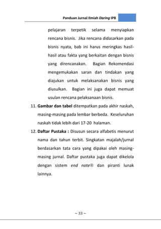 Panduan Jurnal Ilmiah Daring IPB
~ 33 ~
pelajaran terpetik selama menyiapkan
rencana bisnis. Jika rencana didasarkan pada
bisnis nyata, bab ini harus meringkas hasil-
hasil atau fakta yang berkaitan dengan bisnis
yang direncanakan. Bagian Rekomendasi
mengemukakan saran dan tindakan yang
diajukan untuk melaksanakan bisnis yang
diusulkan. Bagian ini juga dapat memuat
usulan rencana pelaksanaan bisnis.
11. Gambar dan tabel ditempatkan pada akhir naskah,
masing-masing pada lembar berbeda. Keseluruhan
naskah tidak lebih dari 17-20 halaman.
12. Daftar Pustaka : Disusun secara alfabetis menurut
nama dan tahun terbit. Singkatan majalah/jurnal
berdasarkan tata cara yang dipakai oleh masing-
masing jurnal. Daftar pustaka juga dapat dikelola
dengan sistem end note dan piranti lunak
lainnya.
 