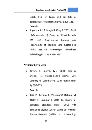 Panduan Jurnal Ilmiah Daring IPB
~ 35 ~
(eds). Title of Book. 2nd ed. City of
publication: Publisher’s name. p 200-235.
Contoh:
 Supapvanich S, Megia R, Ding P. 2011. Salak
(Salacca zalacca) (Gaertner) Voss). In: Yahi
EM (ed). Postharvest Biology and
Technology of Tropical and Subtropical
Fruits. 1st ed. Cambridge: Woodhead
Publishing Limites. P334-350.
Prosiding konferensi
 Author KL, Author MN. 2011. Title of
article, In: Proceedings’s name. City,
Country of conference, date month year.
Pp 256-274.
Contoh:
 Azis M, Rustami E, Maulina W, Rahmat M,
Alatas H, Seminar K. 2011. Measuring air
pollutant standard index (ISPU) with
photonics crystal sensor based on Wireless
Sensor Network (WSN), In: Proceedings
 