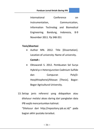 Panduan Jurnal Ilmiah Daring IPB
~ 36 ~
International Conference on
Instrumentation, Communication,
Information Technolog and Biomedical
Engineering. Bandung, Indonesia, 8-9
November 2011. Pp 348-351
Tesis/disertasi
 Author MN. 2012. Title [Dissertation].
Location of university: Name of university.
Contoh :
 Oktawandi S. 2012. Pembuatan Sel Surya
Hybrid p-n Heterojunction Cadmium Sulfide
dan Campuran Poly(3-
Hexylthiophene)/Kitosan [Thesis]. Bogor:
Bogor Agricultural University.
13. Setiap jenis referensi yang didapatkan atau
ditelusur melalui akses daring dari pangkalan data
IPB wajib mencantumkan kalimat:
“Ditelusur dari http://repository.ipb.ac.id/” pada
bagian akhir pustaka tersebut.
 