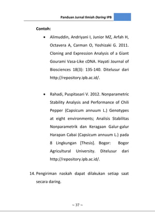 Panduan Jurnal Ilmiah Daring IPB
~ 37 ~
Contoh:
 Alimuddin, Andriyani I, Junior MZ, Arfah H,
Octavera A, Carman O, Yoshizaki G. 2011.
Cloning and Expression Analysis of a Giant
Gourami Vasa-Like cDNA. Hayati Journal of
Biosciences 18(3): 135-140. Ditelusur dari
http://repository.ipb.ac.id/.
 Rahadi, Puspitasari V. 2012. Nonparametric
Stability Analysis and Performance of Chili
Pepper (Capsicum annuum L.) Genotypes
at eight environments; Analisis Stabilitas
Nonparametrik dan Keragaan Galur-galur
Harapan Cabai (Capsicum annuum L.) pada
8 Lingkungan [Thesis]. Bogor: Bogor
Agricultural University. Ditelusur dari
http://repository.ipb.ac.id/.
14. Pengiriman naskah dapat dilakukan setiap saat
secara daring.
 