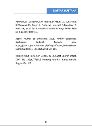 DAFTAR PUSTAKA
~ 43 ~
Achmadi, SS, Gunawan, AW, Prijono, D, Astuti, DA, Suhardjito,
D, Wahyuni, ES, Arianti, L, Purba, M, Hutagaol, P, Mandang, T,
Hadi, UK, et al. 2013. Pedoman Penulisan karya ilmiah Edisi
ke-3. Bogor : IPB Press.
Hayati Journal of Bioscience. 2005. Author Guidelines.
[terhubung berkala]. Tersedia pada
http://journal.ipb.ac.id/index.php/hayati/about/submissions#
authorGuidelines. [diunduh 2013 Mei 20].
[IPB] Institut Pertanian Bogor. 2012. Surat Edaran Ditjen
DIKTI No 152/E/T/2012 Tentang Publikasi Karya Ilmiah.
Bogor (ID): IPB.
 