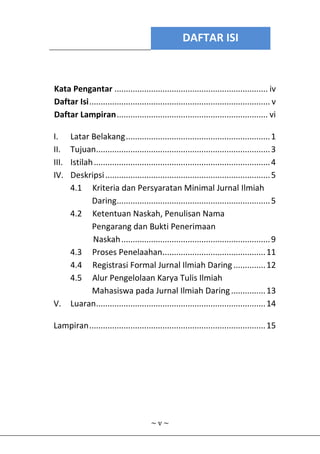 DAFTAR ISI
~ v ~
Kata Pengantar ................................................................... iv
Daftar Isi............................................................................... v
Daftar Lampiran.................................................................. vi
I. Latar Belakang...............................................................1
II. Tujuan............................................................................3
III. Istilah.............................................................................4
IV. Deskripsi........................................................................5
4.1 Kriteria dan Persyaratan Minimal Jurnal Ilmiah
Daring...................................................................5
4.2 Ketentuan Naskah, Penulisan Nama
Pengarang dan Bukti Penerimaan
Naskah.................................................................9
4.3 Proses Penelaahan.............................................11
4.4 Registrasi Formal Jurnal Ilmiah Daring..............12
4.5 Alur Pengelolaan Karya Tulis Ilmiah
Mahasiswa pada Jurnal Ilmiah Daring...............13
V. Luaran..........................................................................14
Lampiran.............................................................................15
 