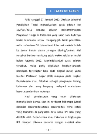 I. LATAR BELAKANG
~ 1 ~
Pada tanggal 27 Januari 2012 Direktur Jenderal
Pendidikan Tinggi mengeluarkan surat edaran No
152/E/T/2012 kepada seluruh Rektor/Pimpinan
Perguruan Tinggi di Indonesia yang salah satu butirnya
berisi himbauan untuk mengunggah hasil penelitian
akhir mahasiswa S1 dalam bentuk format naskah ilmiah
ke jurnal ilmiah dalam jaringan (daring/online). Hal
tersebut berlaku terhitung sejak waktu kelulusan mulai
bulan Agustus 2012. Menindaklanjuti surat edaran
tersebut, maka perlu dilakukan langkah-langkah
persiapan terstruktur baik pada tingkat pusat, yaitu
Institut Pertanian Bogor (IPB) maupun pada tingkat
Departemen atau Fakultas sebagai pengampu bidang
keilmuan dan yang langsung melayani mahasiswa
beserta penjaminan mutunya.
Hasil penelusuran yang telah dilakukan
menunjukkan bahwa saat ini terdapat beberapa jurnal
nasional terakreditasi/tidak terakreditasi versi cetak
yang terindeks di pangkalan data jurnal IPB baik yang
dikelola oleh Departemen atau Fakultas di lingkungan
IPB maupun dikelola bersama dengan asosiasi atau
 