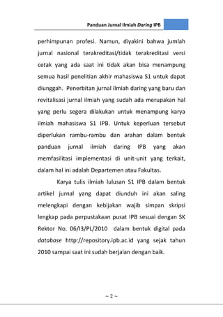 Panduan Jurnal Ilmiah Daring IPB
~ 2 ~
perhimpunan profesi. Namun, diyakini bahwa jumlah
jurnal nasional terakreditasi/tidak terakreditasi versi
cetak yang ada saat ini tidak akan bisa menampung
semua hasil penelitian akhir mahasiswa S1 untuk dapat
diunggah. Penerbitan jurnal ilmiah daring yang baru dan
revitalisasi jurnal ilmiah yang sudah ada merupakan hal
yang perlu segera dilakukan untuk menampung karya
ilmiah mahasiswa S1 IPB. Untuk keperluan tersebut
diperlukan rambu-rambu dan arahan dalam bentuk
panduan jurnal ilmiah daring IPB yang akan
memfasilitasi implementasi di unit-unit yang terkait,
dalam hal ini adalah Departemen atau Fakultas.
Karya tulis ilmiah lulusan S1 IPB dalam bentuk
artikel jurnal yang dapat diunduh ini akan saling
melengkapi dengan kebijakan wajib simpan skripsi
lengkap pada perpustakaan pusat IPB sesuai dengan SK
Rektor No. 06/I3/PL/2010 dalam bentuk digital pada
database http://repository.ipb.ac.id yang sejak tahun
2010 sampai saat ini sudah berjalan dengan baik.
 