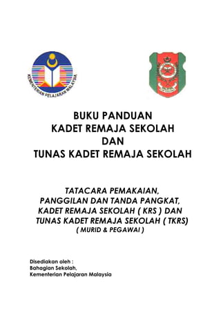 BUKU PANDUAN
KADET REMAJA SEKOLAH
DAN
TUNAS KADET REMAJA SEKOLAH
TATACARA PEMAKAIAN,
PANGGILAN DAN TANDA PANGKAT,
KADET REMAJA SEKOLAH ( KRS ) DAN
TUNAS KADET REMAJA SEKOLAH ( TKRS)
( MURID & PEGAWAI )
Disediakan oleh :
Bahagian Sekolah,
Kementerian Pelajaran Malaysia
 