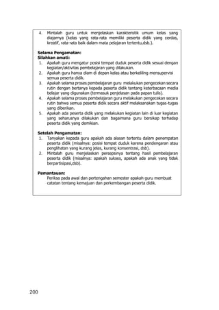 200
4. Mintalah guru untuk menjelaskan karakteristik umum kelas yang
diajarnya (kelas yang rata-rata memiliki peserta didik yang cerdas,
kreatif, rata-rata baik dalam mata pelajaran tertentu,dsb.).
Selama Pengamatan:
Silahkan amati:
1. Apakah guru mengatur posisi tempat duduk peserta didik sesuai dengan
kegiatan/aktivitas pembelajaran yang dilakukan.
2. Apakah guru hanya diam di depan kelas atau berkeliling mensupervisi
semua peserta didik.
3. Apakah selama proses pembelajaran guru melakukan pengecekan secara
rutin dengan bertanya kepada peserta didik tentang keterbacaan media
belajar yang digunakan (termasuk penjelasan pada papan tulis).
4. Apakah selama proses pembelajaran guru melakukan pengecekan secara
rutin bahwa semua peserta didik secara aktif melaksanakan tugas-tugas
yang diberikan.
5. Apakah ada peserta didik yang melakukan kegiatan lain di luar kegiatan
yang seharusnya dilakukan dan bagaimana guru bersikap terhadap
peserta didik yang demikian.
Setelah Pengamatan:
1. Tanyakan kepada guru apakah ada alasan tertentu dalam penempatan
peserta didik (misalnya: posisi tempat duduk karena pendengaran atau
penglihatan yang kurang jelas, kurang konsentrasi, dsb).
2. Mintalah guru menjelaskan persepsinya tentang hasil pembelajaran
peserta didik (misalnya: apakah sukses, apakah ada anak yang tidak
berpartisipasi,dsb).
Pemantauan:
Periksa pada awal dan pertengahan semester apakah guru membuat
catatan tentang kemajuan dan perkembangan peserta didik.
 