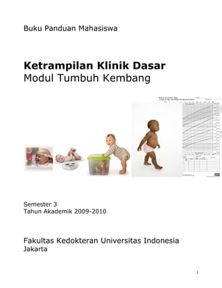 Buku Panduan Mahasiswa




Ketrampilan Klinik Dasar
Modul Tumbuh Kembang




Semester 3
Tahun Akademik 2009-2010




Fakultas Kedokteran Universitas Indonesia
Jakarta


                                            1
 