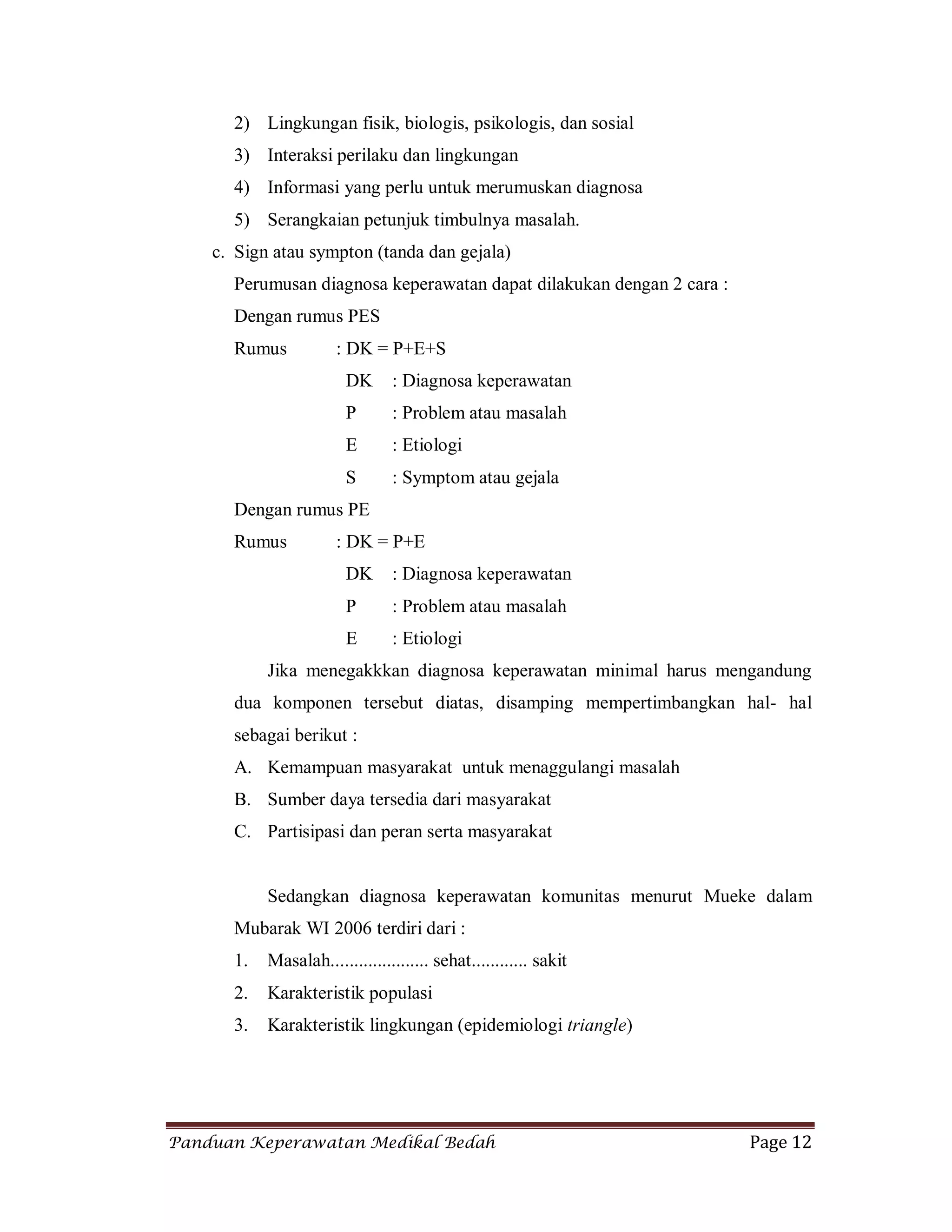 Panduan Keperawatan Medikal Bedah Page 12
2) Lingkungan fisik, biologis, psikologis, dan sosial
3) Interaksi perilaku dan lingkungan
4) Informasi yang perlu untuk merumuskan diagnosa
5) Serangkaian petunjuk timbulnya masalah.
c. Sign atau sympton (tanda dan gejala)
Perumusan diagnosa keperawatan dapat dilakukan dengan 2 cara :
Dengan rumus PES
Rumus : DK = P+E+S
DK : Diagnosa keperawatan
P : Problem atau masalah
E : Etiologi
S : Symptom atau gejala
Dengan rumus PE
Rumus : DK = P+E
DK : Diagnosa keperawatan
P : Problem atau masalah
E : Etiologi
Jika menegakkkan diagnosa keperawatan minimal harus mengandung
dua komponen tersebut diatas, disamping mempertimbangkan hal- hal
sebagai berikut :
A. Kemampuan masyarakat untuk menaggulangi masalah
B. Sumber daya tersedia dari masyarakat
C. Partisipasi dan peran serta masyarakat
Sedangkan diagnosa keperawatan komunitas menurut Mueke dalam
Mubarak WI 2006 terdiri dari :
1. Masalah..................... sehat............ sakit
2. Karakteristik populasi
3. Karakteristik lingkungan (epidemiologi triangle)
 