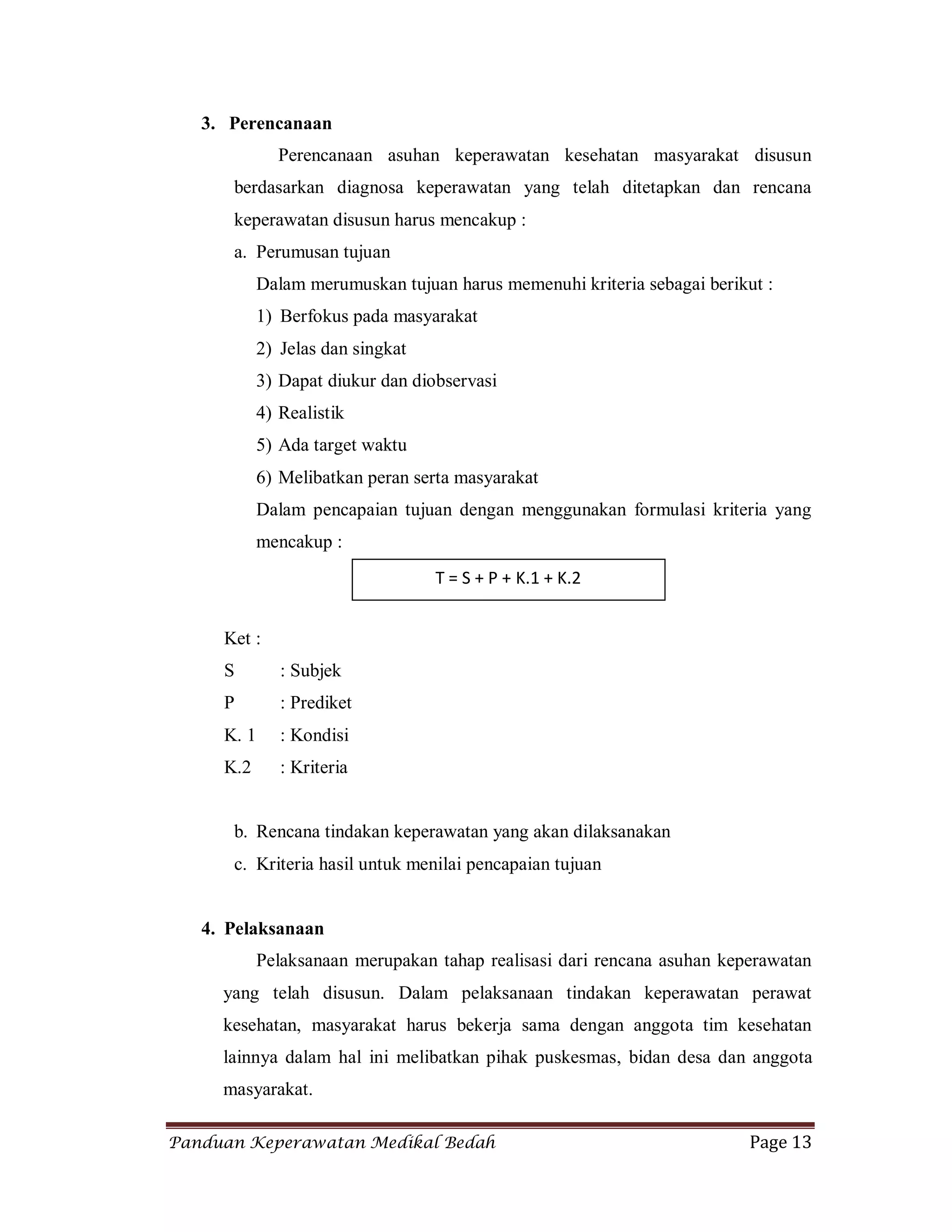 Panduan Keperawatan Medikal Bedah Page 13
3. Perencanaan
Perencanaan asuhan keperawatan kesehatan masyarakat disusun
berdasarkan diagnosa keperawatan yang telah ditetapkan dan rencana
keperawatan disusun harus mencakup :
a. Perumusan tujuan
Dalam merumuskan tujuan harus memenuhi kriteria sebagai berikut :
1) Berfokus pada masyarakat
2) Jelas dan singkat
3) Dapat diukur dan diobservasi
4) Realistik
5) Ada target waktu
6) Melibatkan peran serta masyarakat
Dalam pencapaian tujuan dengan menggunakan formulasi kriteria yang
mencakup :
Ket :
S : Subjek
P : Prediket
K. 1 : Kondisi
K.2 : Kriteria
b. Rencana tindakan keperawatan yang akan dilaksanakan
c. Kriteria hasil untuk menilai pencapaian tujuan
4. Pelaksanaan
Pelaksanaan merupakan tahap realisasi dari rencana asuhan keperawatan
yang telah disusun. Dalam pelaksanaan tindakan keperawatan perawat
kesehatan, masyarakat harus bekerja sama dengan anggota tim kesehatan
lainnya dalam hal ini melibatkan pihak puskesmas, bidan desa dan anggota
masyarakat.
T = S + P + K.1 + K.2
 