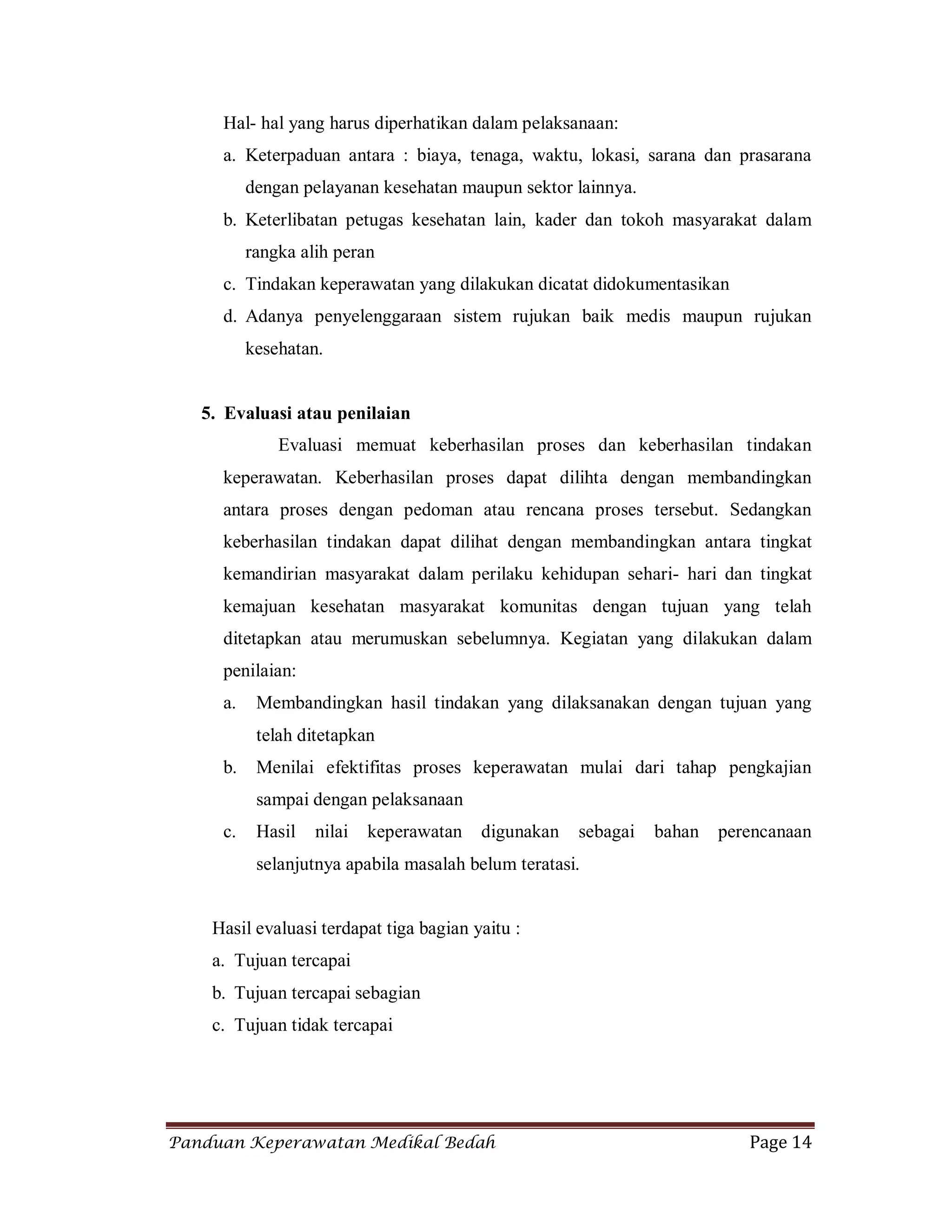 Panduan Keperawatan Medikal Bedah Page 14
Hal- hal yang harus diperhatikan dalam pelaksanaan:
a. Keterpaduan antara : biaya, tenaga, waktu, lokasi, sarana dan prasarana
dengan pelayanan kesehatan maupun sektor lainnya.
b. Keterlibatan petugas kesehatan lain, kader dan tokoh masyarakat dalam
rangka alih peran
c. Tindakan keperawatan yang dilakukan dicatat didokumentasikan
d. Adanya penyelenggaraan sistem rujukan baik medis maupun rujukan
kesehatan.
5. Evaluasi atau penilaian
Evaluasi memuat keberhasilan proses dan keberhasilan tindakan
keperawatan. Keberhasilan proses dapat dilihta dengan membandingkan
antara proses dengan pedoman atau rencana proses tersebut. Sedangkan
keberhasilan tindakan dapat dilihat dengan membandingkan antara tingkat
kemandirian masyarakat dalam perilaku kehidupan sehari- hari dan tingkat
kemajuan kesehatan masyarakat komunitas dengan tujuan yang telah
ditetapkan atau merumuskan sebelumnya. Kegiatan yang dilakukan dalam
penilaian:
a. Membandingkan hasil tindakan yang dilaksanakan dengan tujuan yang
telah ditetapkan
b. Menilai efektifitas proses keperawatan mulai dari tahap pengkajian
sampai dengan pelaksanaan
c. Hasil nilai keperawatan digunakan sebagai bahan perencanaan
selanjutnya apabila masalah belum teratasi.
Hasil evaluasi terdapat tiga bagian yaitu :
a. Tujuan tercapai
b. Tujuan tercapai sebagian
c. Tujuan tidak tercapai
 