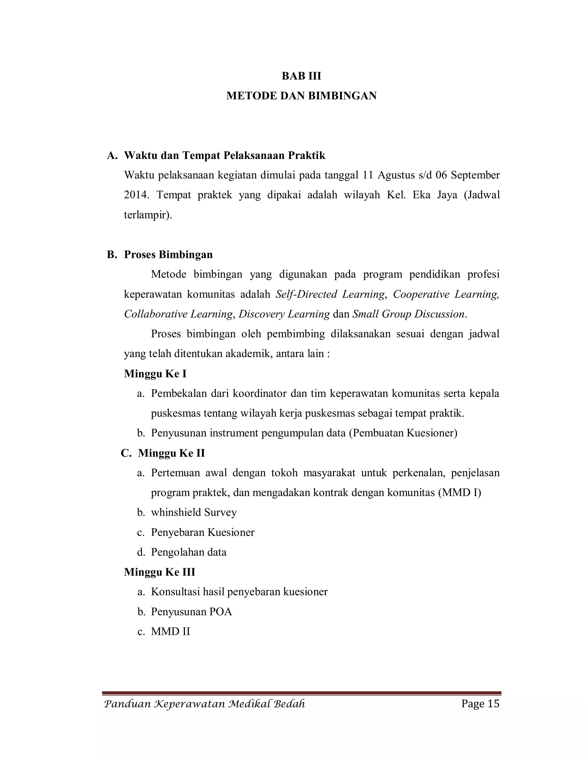 Panduan Keperawatan Medikal Bedah Page 15
BAB III
METODE DAN BIMBINGAN
A. Waktu dan Tempat Pelaksanaan Praktik
Waktu pelaksanaan kegiatan dimulai pada tanggal 11 Agustus s/d 06 September
2014. Tempat praktek yang dipakai adalah wilayah Kel. Eka Jaya (Jadwal
terlampir).
B. Proses Bimbingan
Metode bimbingan yang digunakan pada program pendidikan profesi
keperawatan komunitas adalah Self-Directed Learning, Cooperative Learning,
Collaborative Learning, Discovery Learning dan Small Group Discussion.
Proses bimbingan oleh pembimbing dilaksanakan sesuai dengan jadwal
yang telah ditentukan akademik, antara lain :
Minggu Ke I
a. Pembekalan dari koordinator dan tim keperawatan komunitas serta kepala
puskesmas tentang wilayah kerja puskesmas sebagai tempat praktik.
b. Penyusunan instrument pengumpulan data (Pembuatan Kuesioner)
C. Minggu Ke II
a. Pertemuan awal dengan tokoh masyarakat untuk perkenalan, penjelasan
program praktek, dan mengadakan kontrak dengan komunitas (MMD I)
b. whinshield Survey
c. Penyebaran Kuesioner
d. Pengolahan data
Minggu Ke III
a. Konsultasi hasil penyebaran kuesioner
b. Penyusunan POA
c. MMD II
 