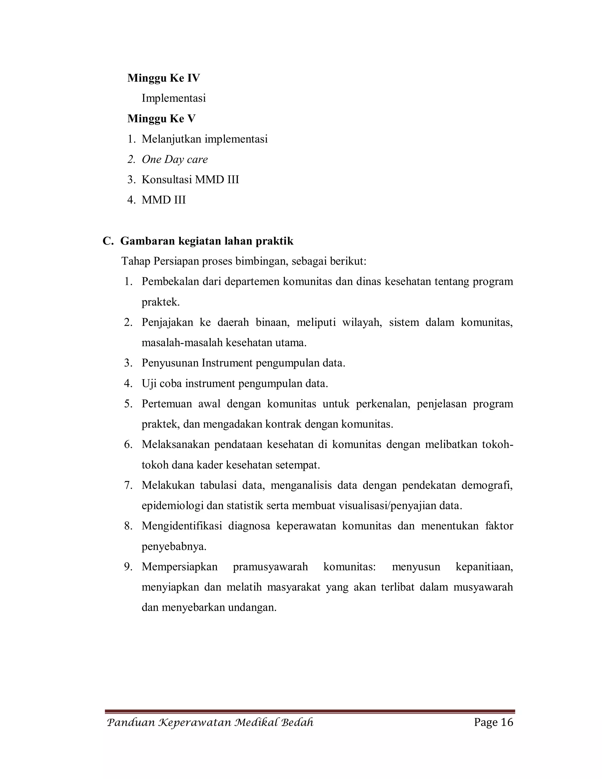 Panduan Keperawatan Medikal Bedah Page 16
Minggu Ke IV
Implementasi
Minggu Ke V
1. Melanjutkan implementasi
2. One Day care
3. Konsultasi MMD III
4. MMD III
C. Gambaran kegiatan lahan praktik
Tahap Persiapan proses bimbingan, sebagai berikut:
1. Pembekalan dari departemen komunitas dan dinas kesehatan tentang program
praktek.
2. Penjajakan ke daerah binaan, meliputi wilayah, sistem dalam komunitas,
masalah-masalah kesehatan utama.
3. Penyusunan Instrument pengumpulan data.
4. Uji coba instrument pengumpulan data.
5. Pertemuan awal dengan komunitas untuk perkenalan, penjelasan program
praktek, dan mengadakan kontrak dengan komunitas.
6. Melaksanakan pendataan kesehatan di komunitas dengan melibatkan tokoh-
tokoh dana kader kesehatan setempat.
7. Melakukan tabulasi data, menganalisis data dengan pendekatan demografi,
epidemiologi dan statistik serta membuat visualisasi/penyajian data.
8. Mengidentifikasi diagnosa keperawatan komunitas dan menentukan faktor
penyebabnya.
9. Mempersiapkan pramusyawarah komunitas: menyusun kepanitiaan,
menyiapkan dan melatih masyarakat yang akan terlibat dalam musyawarah
dan menyebarkan undangan.
 