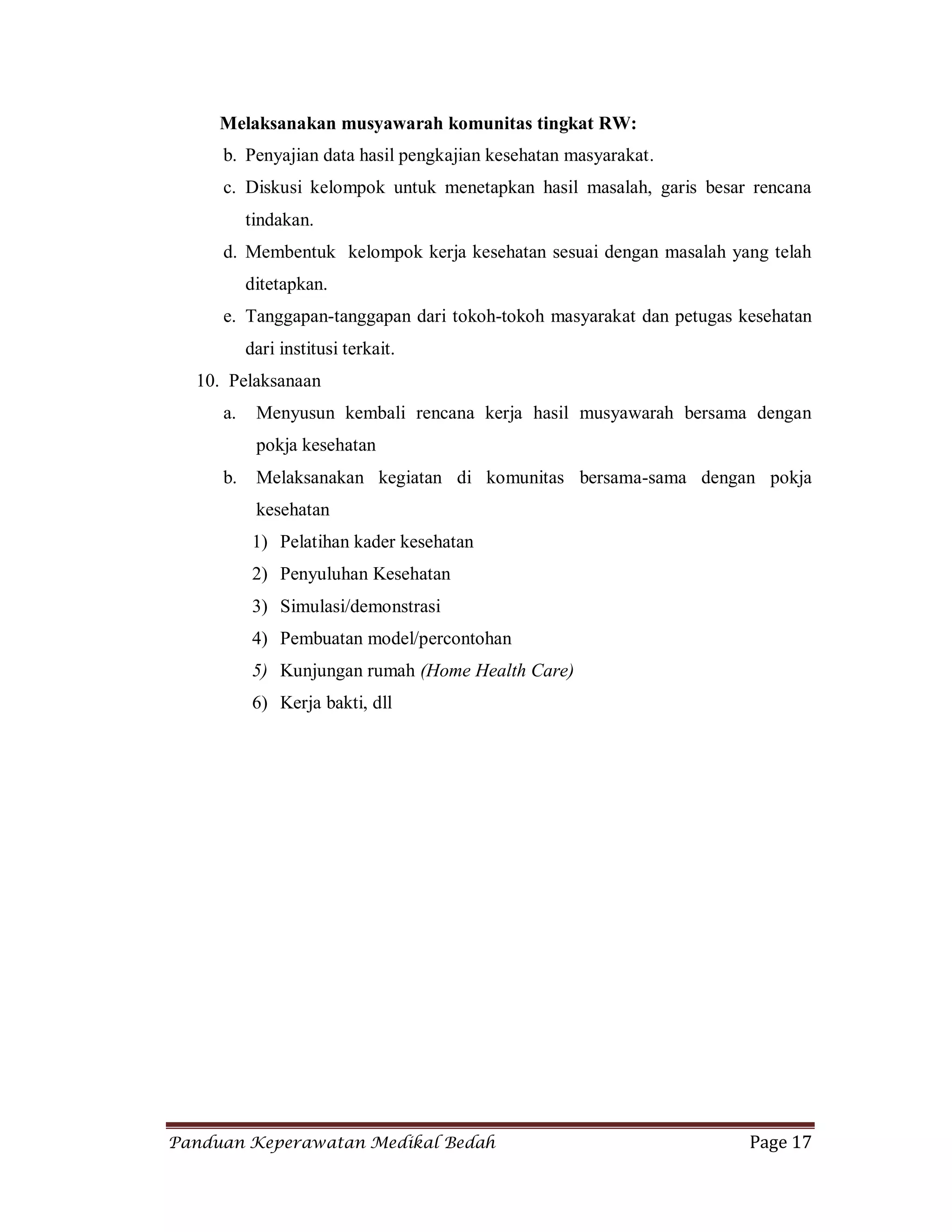 Panduan Keperawatan Medikal Bedah Page 17
Melaksanakan musyawarah komunitas tingkat RW:
b. Penyajian data hasil pengkajian kesehatan masyarakat.
c. Diskusi kelompok untuk menetapkan hasil masalah, garis besar rencana
tindakan.
d. Membentuk kelompok kerja kesehatan sesuai dengan masalah yang telah
ditetapkan.
e. Tanggapan-tanggapan dari tokoh-tokoh masyarakat dan petugas kesehatan
dari institusi terkait.
10. Pelaksanaan
a. Menyusun kembali rencana kerja hasil musyawarah bersama dengan
pokja kesehatan
b. Melaksanakan kegiatan di komunitas bersama-sama dengan pokja
kesehatan
1) Pelatihan kader kesehatan
2) Penyuluhan Kesehatan
3) Simulasi/demonstrasi
4) Pembuatan model/percontohan
5) Kunjungan rumah (Home Health Care)
6) Kerja bakti, dll
 
