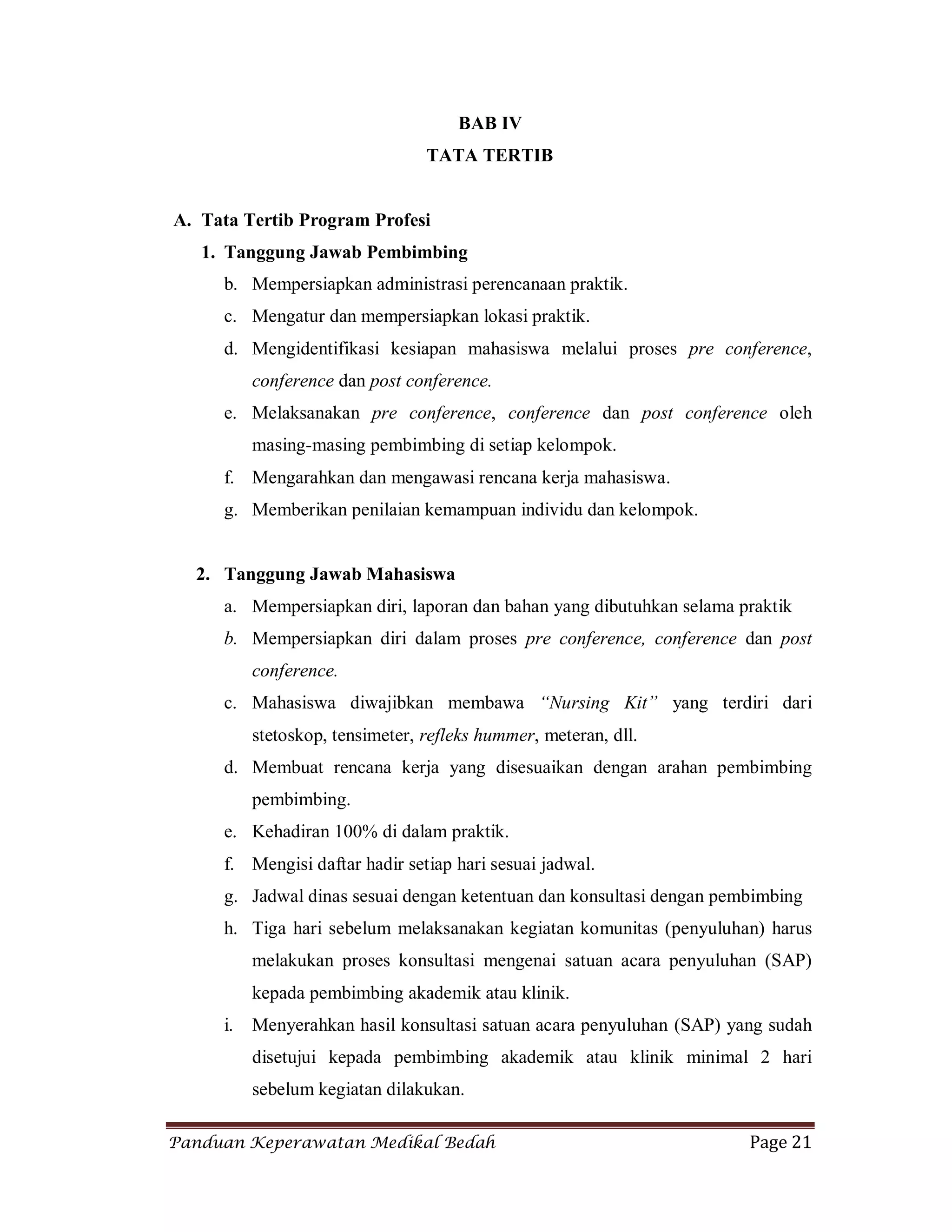 Panduan Keperawatan Medikal Bedah Page 21
BAB IV
TATA TERTIB
A. Tata Tertib Program Profesi
1. Tanggung Jawab Pembimbing
b. Mempersiapkan administrasi perencanaan praktik.
c. Mengatur dan mempersiapkan lokasi praktik.
d. Mengidentifikasi kesiapan mahasiswa melalui proses pre conference,
conference dan post conference.
e. Melaksanakan pre conference, conference dan post conference oleh
masing-masing pembimbing di setiap kelompok.
f. Mengarahkan dan mengawasi rencana kerja mahasiswa.
g. Memberikan penilaian kemampuan individu dan kelompok.
2. Tanggung Jawab Mahasiswa
a. Mempersiapkan diri, laporan dan bahan yang dibutuhkan selama praktik
b. Mempersiapkan diri dalam proses pre conference, conference dan post
conference.
c. Mahasiswa diwajibkan membawa “Nursing Kit” yang terdiri dari
stetoskop, tensimeter, refleks hummer, meteran, dll.
d. Membuat rencana kerja yang disesuaikan dengan arahan pembimbing
pembimbing.
e. Kehadiran 100% di dalam praktik.
f. Mengisi daftar hadir setiap hari sesuai jadwal.
g. Jadwal dinas sesuai dengan ketentuan dan konsultasi dengan pembimbing
h. Tiga hari sebelum melaksanakan kegiatan komunitas (penyuluhan) harus
melakukan proses konsultasi mengenai satuan acara penyuluhan (SAP)
kepada pembimbing akademik atau klinik.
i. Menyerahkan hasil konsultasi satuan acara penyuluhan (SAP) yang sudah
disetujui kepada pembimbing akademik atau klinik minimal 2 hari
sebelum kegiatan dilakukan.
 