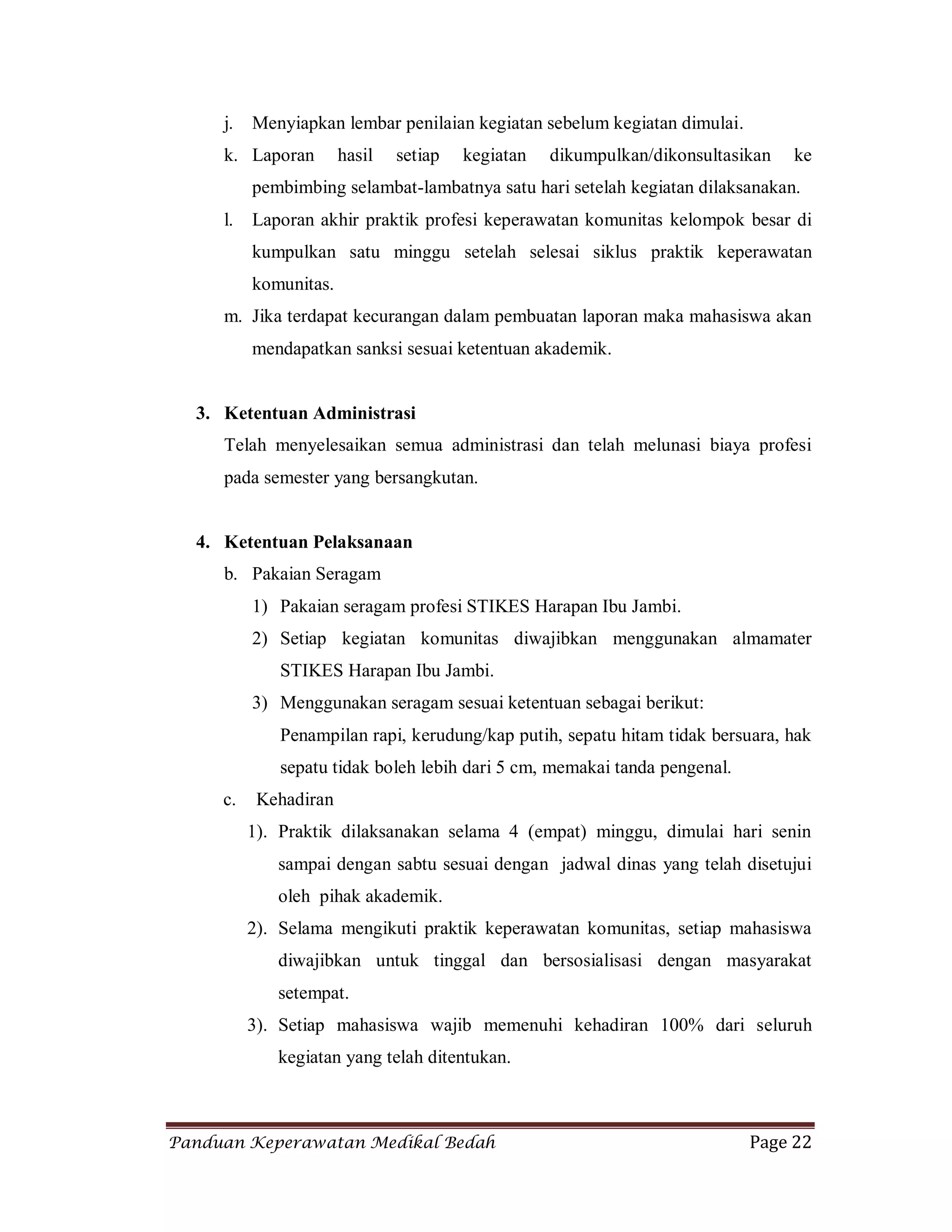 Panduan Keperawatan Medikal Bedah Page 22
j. Menyiapkan lembar penilaian kegiatan sebelum kegiatan dimulai.
k. Laporan hasil setiap kegiatan dikumpulkan/dikonsultasikan ke
pembimbing selambat-lambatnya satu hari setelah kegiatan dilaksanakan.
l. Laporan akhir praktik profesi keperawatan komunitas kelompok besar di
kumpulkan satu minggu setelah selesai siklus praktik keperawatan
komunitas.
m. Jika terdapat kecurangan dalam pembuatan laporan maka mahasiswa akan
mendapatkan sanksi sesuai ketentuan akademik.
3. Ketentuan Administrasi
Telah menyelesaikan semua administrasi dan telah melunasi biaya profesi
pada semester yang bersangkutan.
4. Ketentuan Pelaksanaan
b. Pakaian Seragam
1) Pakaian seragam profesi STIKES Harapan Ibu Jambi.
2) Setiap kegiatan komunitas diwajibkan menggunakan almamater
STIKES Harapan Ibu Jambi.
3) Menggunakan seragam sesuai ketentuan sebagai berikut:
Penampilan rapi, kerudung/kap putih, sepatu hitam tidak bersuara, hak
sepatu tidak boleh lebih dari 5 cm, memakai tanda pengenal.
c. Kehadiran
1). Praktik dilaksanakan selama 4 (empat) minggu, dimulai hari senin
sampai dengan sabtu sesuai dengan jadwal dinas yang telah disetujui
oleh pihak akademik.
2). Selama mengikuti praktik keperawatan komunitas, setiap mahasiswa
diwajibkan untuk tinggal dan bersosialisasi dengan masyarakat
setempat.
3). Setiap mahasiswa wajib memenuhi kehadiran 100% dari seluruh
kegiatan yang telah ditentukan.
 
