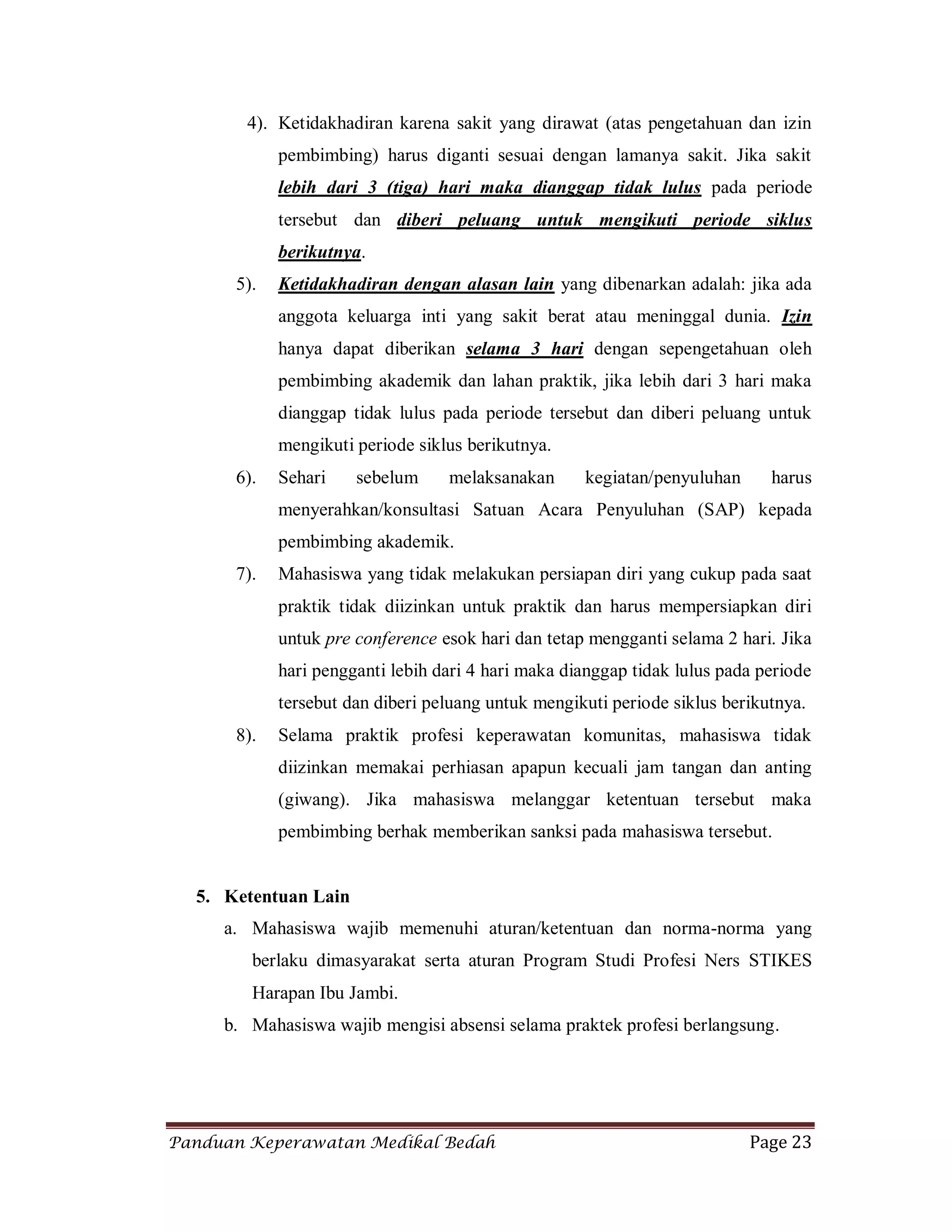 Panduan Keperawatan Medikal Bedah Page 23
4). Ketidakhadiran karena sakit yang dirawat (atas pengetahuan dan izin
pembimbing) harus diganti sesuai dengan lamanya sakit. Jika sakit
lebih dari 3 (tiga) hari maka dianggap tidak lulus pada periode
tersebut dan diberi peluang untuk mengikuti periode siklus
berikutnya.
5). Ketidakhadiran dengan alasan lain yang dibenarkan adalah: jika ada
anggota keluarga inti yang sakit berat atau meninggal dunia. Izin
hanya dapat diberikan selama 3 hari dengan sepengetahuan oleh
pembimbing akademik dan lahan praktik, jika lebih dari 3 hari maka
dianggap tidak lulus pada periode tersebut dan diberi peluang untuk
mengikuti periode siklus berikutnya.
6). Sehari sebelum melaksanakan kegiatan/penyuluhan harus
menyerahkan/konsultasi Satuan Acara Penyuluhan (SAP) kepada
pembimbing akademik.
7). Mahasiswa yang tidak melakukan persiapan diri yang cukup pada saat
praktik tidak diizinkan untuk praktik dan harus mempersiapkan diri
untuk pre conference esok hari dan tetap mengganti selama 2 hari. Jika
hari pengganti lebih dari 4 hari maka dianggap tidak lulus pada periode
tersebut dan diberi peluang untuk mengikuti periode siklus berikutnya.
8). Selama praktik profesi keperawatan komunitas, mahasiswa tidak
diizinkan memakai perhiasan apapun kecuali jam tangan dan anting
(giwang). Jika mahasiswa melanggar ketentuan tersebut maka
pembimbing berhak memberikan sanksi pada mahasiswa tersebut.
5. Ketentuan Lain
a. Mahasiswa wajib memenuhi aturan/ketentuan dan norma-norma yang
berlaku dimasyarakat serta aturan Program Studi Profesi Ners STIKES
Harapan Ibu Jambi.
b. Mahasiswa wajib mengisi absensi selama praktek profesi berlangsung.
 