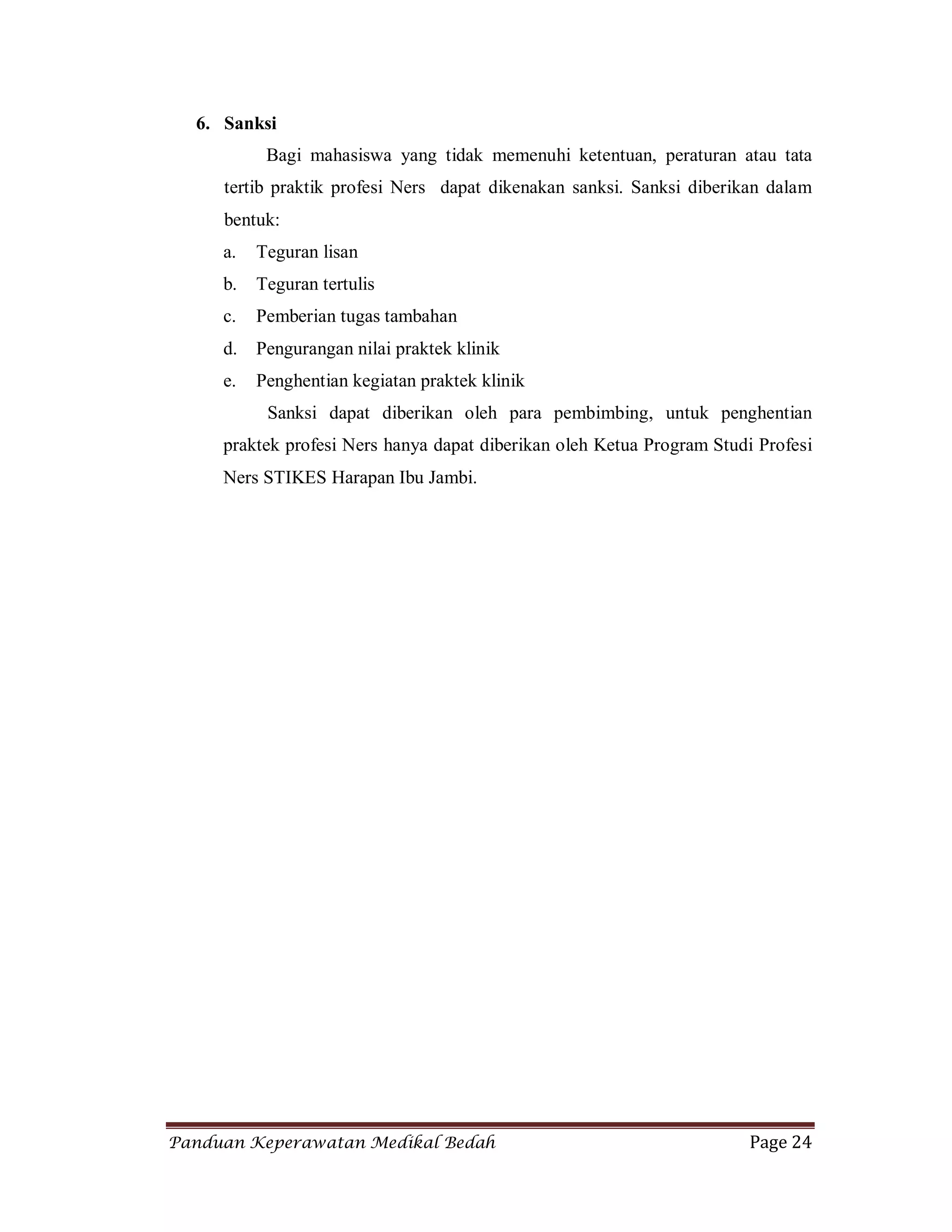 Panduan Keperawatan Medikal Bedah Page 24
6. Sanksi
Bagi mahasiswa yang tidak memenuhi ketentuan, peraturan atau tata
tertib praktik profesi Ners dapat dikenakan sanksi. Sanksi diberikan dalam
bentuk:
a. Teguran lisan
b. Teguran tertulis
c. Pemberian tugas tambahan
d. Pengurangan nilai praktek klinik
e. Penghentian kegiatan praktek klinik
Sanksi dapat diberikan oleh para pembimbing, untuk penghentian
praktek profesi Ners hanya dapat diberikan oleh Ketua Program Studi Profesi
Ners STIKES Harapan Ibu Jambi.
 