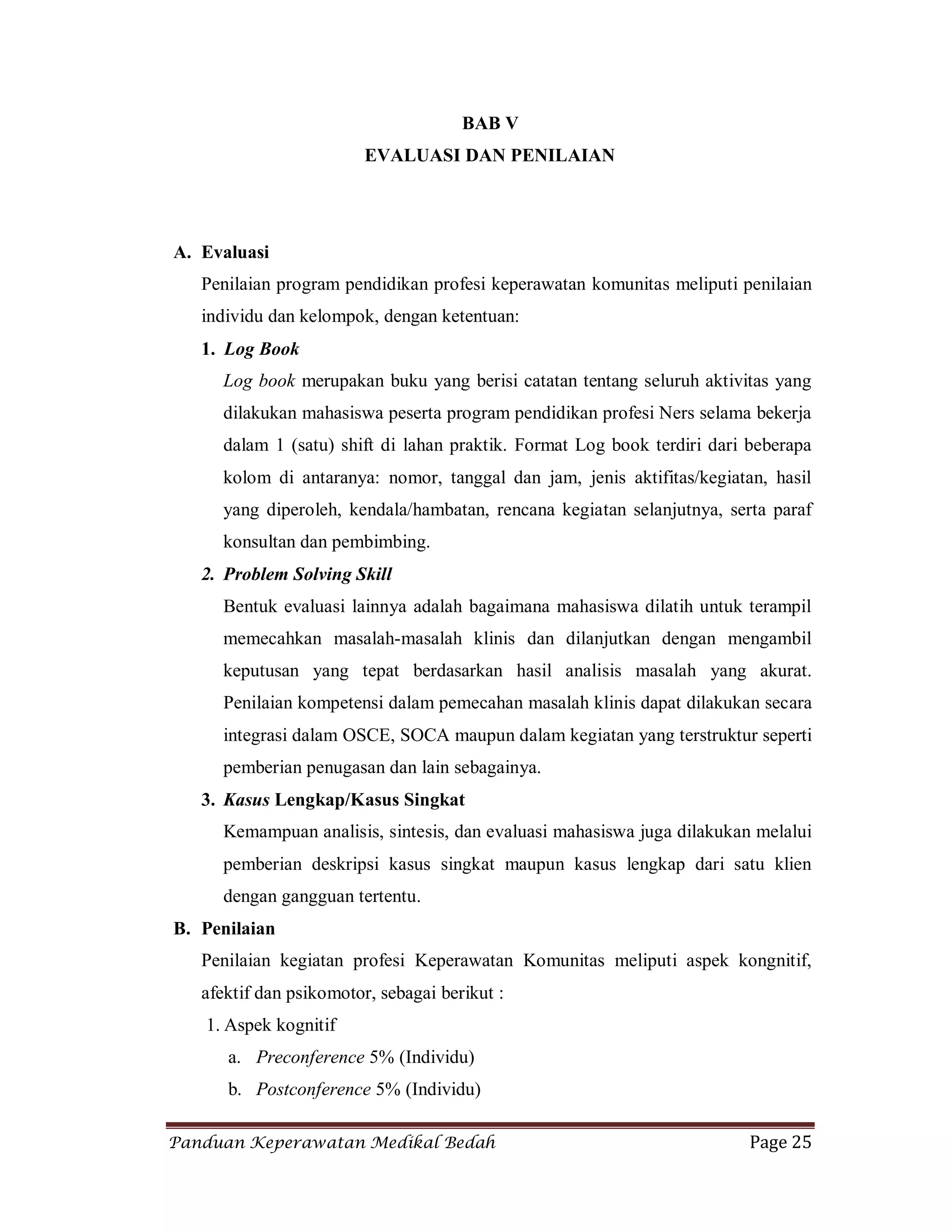 Panduan Keperawatan Medikal Bedah Page 25
BAB V
EVALUASI DAN PENILAIAN
A. Evaluasi
Penilaian program pendidikan profesi keperawatan komunitas meliputi penilaian
individu dan kelompok, dengan ketentuan:
1. Log Book
Log book merupakan buku yang berisi catatan tentang seluruh aktivitas yang
dilakukan mahasiswa peserta program pendidikan profesi Ners selama bekerja
dalam 1 (satu) shift di lahan praktik. Format Log book terdiri dari beberapa
kolom di antaranya: nomor, tanggal dan jam, jenis aktifitas/kegiatan, hasil
yang diperoleh, kendala/hambatan, rencana kegiatan selanjutnya, serta paraf
konsultan dan pembimbing.
2. Problem Solving Skill
Bentuk evaluasi lainnya adalah bagaimana mahasiswa dilatih untuk terampil
memecahkan masalah-masalah klinis dan dilanjutkan dengan mengambil
keputusan yang tepat berdasarkan hasil analisis masalah yang akurat.
Penilaian kompetensi dalam pemecahan masalah klinis dapat dilakukan secara
integrasi dalam OSCE, SOCA maupun dalam kegiatan yang terstruktur seperti
pemberian penugasan dan lain sebagainya.
3. Kasus Lengkap/Kasus Singkat
Kemampuan analisis, sintesis, dan evaluasi mahasiswa juga dilakukan melalui
pemberian deskripsi kasus singkat maupun kasus lengkap dari satu klien
dengan gangguan tertentu.
B. Penilaian
Penilaian kegiatan profesi Keperawatan Komunitas meliputi aspek kongnitif,
afektif dan psikomotor, sebagai berikut :
1. Aspek kognitif
a. Preconference 5% (Individu)
b. Postconference 5% (Individu)
 