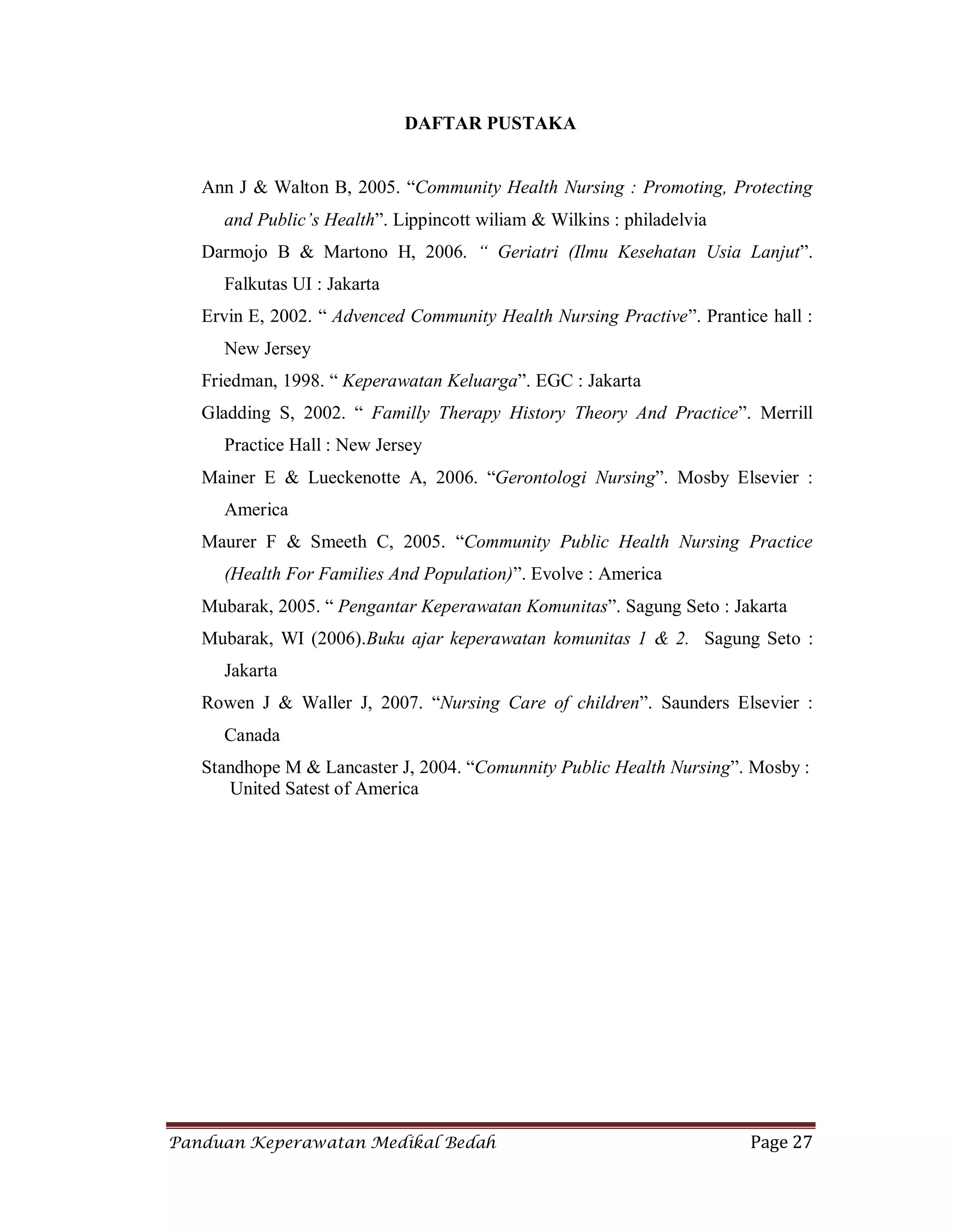 Panduan Keperawatan Medikal Bedah Page 27
DAFTAR PUSTAKA
Ann J & Walton B, 2005. “Community Health Nursing : Promoting, Protecting
and Public’s Health”. Lippincott wiliam & Wilkins : philadelvia
Darmojo B & Martono H, 2006. “ Geriatri (Ilmu Kesehatan Usia Lanjut”.
Falkutas UI : Jakarta
Ervin E, 2002. “ Advenced Community Health Nursing Practive”. Prantice hall :
New Jersey
Friedman, 1998. “ Keperawatan Keluarga”. EGC : Jakarta
Gladding S, 2002. “ Familly Therapy History Theory And Practice”. Merrill
Practice Hall : New Jersey
Mainer E & Lueckenotte A, 2006. “Gerontologi Nursing”. Mosby Elsevier :
America
Maurer F & Smeeth C, 2005. “Community Public Health Nursing Practice
(Health For Families And Population)”. Evolve : America
Mubarak, 2005. “ Pengantar Keperawatan Komunitas”. Sagung Seto : Jakarta
Mubarak, WI (2006).Buku ajar keperawatan komunitas 1 & 2. Sagung Seto :
Jakarta
Rowen J & Waller J, 2007. “Nursing Care of children”. Saunders Elsevier :
Canada
Standhope M & Lancaster J, 2004. “Comunnity Public Health Nursing”. Mosby :
United Satest of America
 