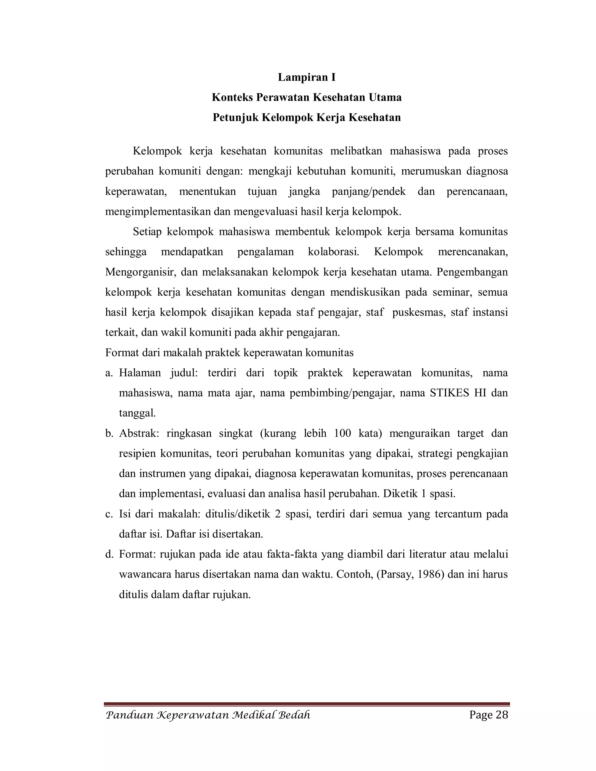 Panduan Keperawatan Medikal Bedah Page 28
Lampiran I
Konteks Perawatan Kesehatan Utama
Petunjuk Kelompok Kerja Kesehatan
Kelompok kerja kesehatan komunitas melibatkan mahasiswa pada proses
perubahan komuniti dengan: mengkaji kebutuhan komuniti, merumuskan diagnosa
keperawatan, menentukan tujuan jangka panjang/pendek dan perencanaan,
mengimplementasikan dan mengevaluasi hasil kerja kelompok.
Setiap kelompok mahasiswa membentuk kelompok kerja bersama komunitas
sehingga mendapatkan pengalaman kolaborasi. Kelompok merencanakan,
Mengorganisir, dan melaksanakan kelompok kerja kesehatan utama. Pengembangan
kelompok kerja kesehatan komunitas dengan mendiskusikan pada seminar, semua
hasil kerja kelompok disajikan kepada staf pengajar, staf puskesmas, staf instansi
terkait, dan wakil komuniti pada akhir pengajaran.
Format dari makalah praktek keperawatan komunitas
a. Halaman judul: terdiri dari topik praktek keperawatan komunitas, nama
mahasiswa, nama mata ajar, nama pembimbing/pengajar, nama STIKES HI dan
tanggal.
b. Abstrak: ringkasan singkat (kurang lebih 100 kata) menguraikan target dan
resipien komunitas, teori perubahan komunitas yang dipakai, strategi pengkajian
dan instrumen yang dipakai, diagnosa keperawatan komunitas, proses perencanaan
dan implementasi, evaluasi dan analisa hasil perubahan. Diketik 1 spasi.
c. Isi dari makalah: ditulis/diketik 2 spasi, terdiri dari semua yang tercantum pada
daftar isi. Daftar isi disertakan.
d. Format: rujukan pada ide atau fakta-fakta yang diambil dari literatur atau melalui
wawancara harus disertakan nama dan waktu. Contoh, (Parsay, 1986) dan ini harus
ditulis dalam daftar rujukan.
 