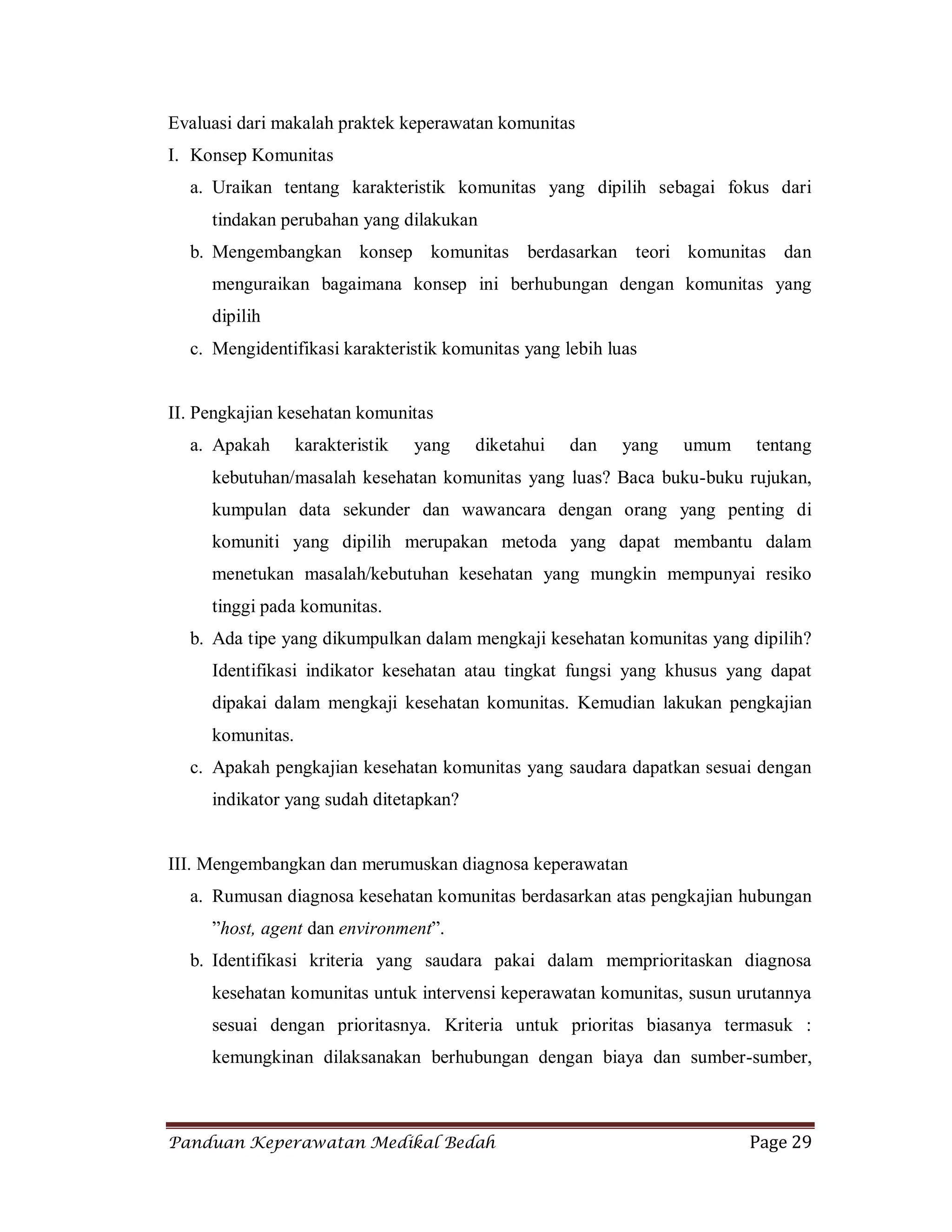 Panduan Keperawatan Medikal Bedah Page 29
Evaluasi dari makalah praktek keperawatan komunitas
I. Konsep Komunitas
a. Uraikan tentang karakteristik komunitas yang dipilih sebagai fokus dari
tindakan perubahan yang dilakukan
b. Mengembangkan konsep komunitas berdasarkan teori komunitas dan
menguraikan bagaimana konsep ini berhubungan dengan komunitas yang
dipilih
c. Mengidentifikasi karakteristik komunitas yang lebih luas
II. Pengkajian kesehatan komunitas
a. Apakah karakteristik yang diketahui dan yang umum tentang
kebutuhan/masalah kesehatan komunitas yang luas? Baca buku-buku rujukan,
kumpulan data sekunder dan wawancara dengan orang yang penting di
komuniti yang dipilih merupakan metoda yang dapat membantu dalam
menetukan masalah/kebutuhan kesehatan yang mungkin mempunyai resiko
tinggi pada komunitas.
b. Ada tipe yang dikumpulkan dalam mengkaji kesehatan komunitas yang dipilih?
Identifikasi indikator kesehatan atau tingkat fungsi yang khusus yang dapat
dipakai dalam mengkaji kesehatan komunitas. Kemudian lakukan pengkajian
komunitas.
c. Apakah pengkajian kesehatan komunitas yang saudara dapatkan sesuai dengan
indikator yang sudah ditetapkan?
III. Mengembangkan dan merumuskan diagnosa keperawatan
a. Rumusan diagnosa kesehatan komunitas berdasarkan atas pengkajian hubungan
”host, agent dan environment”.
b. Identifikasi kriteria yang saudara pakai dalam memprioritaskan diagnosa
kesehatan komunitas untuk intervensi keperawatan komunitas, susun urutannya
sesuai dengan prioritasnya. Kriteria untuk prioritas biasanya termasuk :
kemungkinan dilaksanakan berhubungan dengan biaya dan sumber-sumber,
 