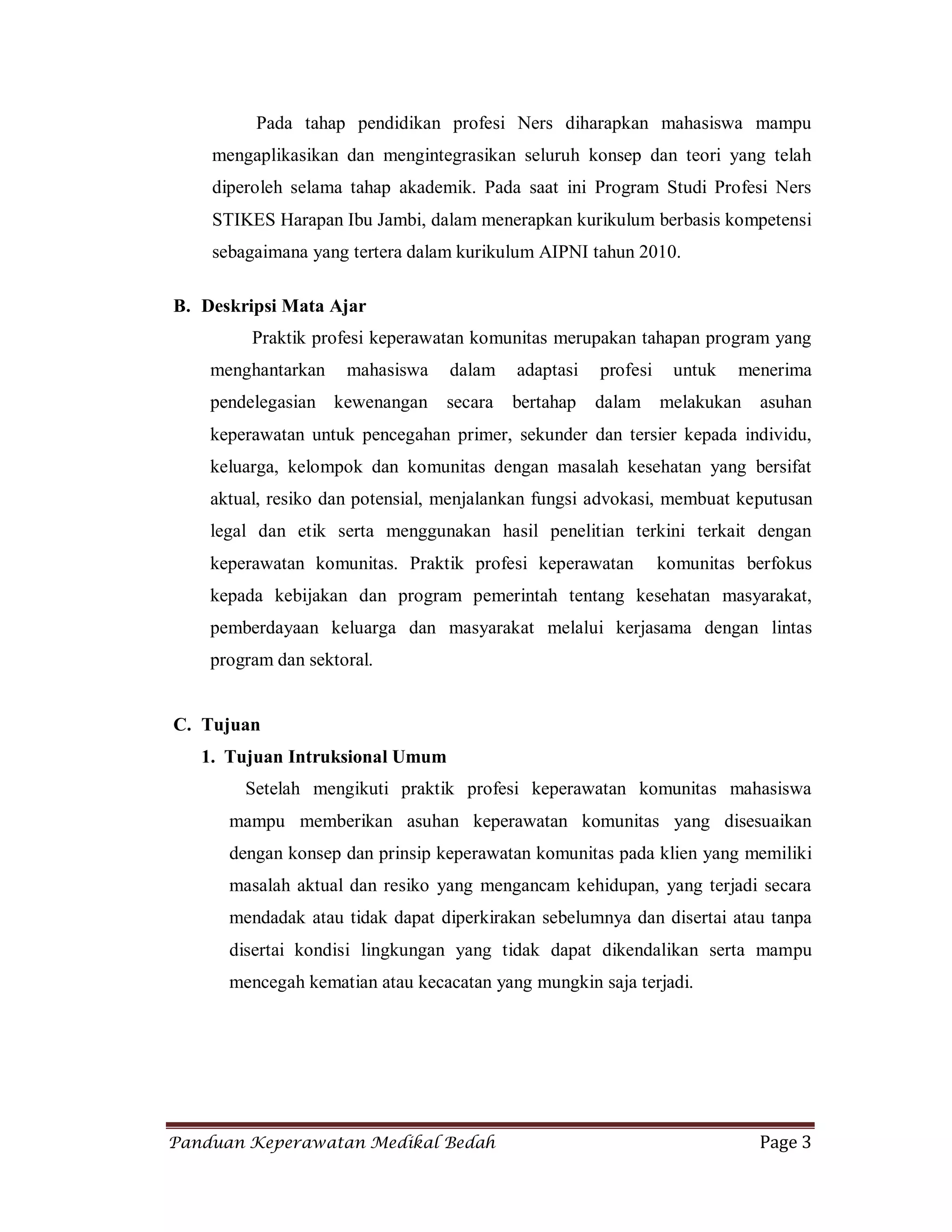 Panduan Keperawatan Medikal Bedah Page 3
Pada tahap pendidikan profesi Ners diharapkan mahasiswa mampu
mengaplikasikan dan mengintegrasikan seluruh konsep dan teori yang telah
diperoleh selama tahap akademik. Pada saat ini Program Studi Profesi Ners
STIKES Harapan Ibu Jambi, dalam menerapkan kurikulum berbasis kompetensi
sebagaimana yang tertera dalam kurikulum AIPNI tahun 2010.
B. Deskripsi Mata Ajar
Praktik profesi keperawatan komunitas merupakan tahapan program yang
menghantarkan mahasiswa dalam adaptasi profesi untuk menerima
pendelegasian kewenangan secara bertahap dalam melakukan asuhan
keperawatan untuk pencegahan primer, sekunder dan tersier kepada individu,
keluarga, kelompok dan komunitas dengan masalah kesehatan yang bersifat
aktual, resiko dan potensial, menjalankan fungsi advokasi, membuat keputusan
legal dan etik serta menggunakan hasil penelitian terkini terkait dengan
keperawatan komunitas. Praktik profesi keperawatan komunitas berfokus
kepada kebijakan dan program pemerintah tentang kesehatan masyarakat,
pemberdayaan keluarga dan masyarakat melalui kerjasama dengan lintas
program dan sektoral.
C. Tujuan
1. Tujuan Intruksional Umum
Setelah mengikuti praktik profesi keperawatan komunitas mahasiswa
mampu memberikan asuhan keperawatan komunitas yang disesuaikan
dengan konsep dan prinsip keperawatan komunitas pada klien yang memiliki
masalah aktual dan resiko yang mengancam kehidupan, yang terjadi secara
mendadak atau tidak dapat diperkirakan sebelumnya dan disertai atau tanpa
disertai kondisi lingkungan yang tidak dapat dikendalikan serta mampu
mencegah kematian atau kecacatan yang mungkin saja terjadi.
 