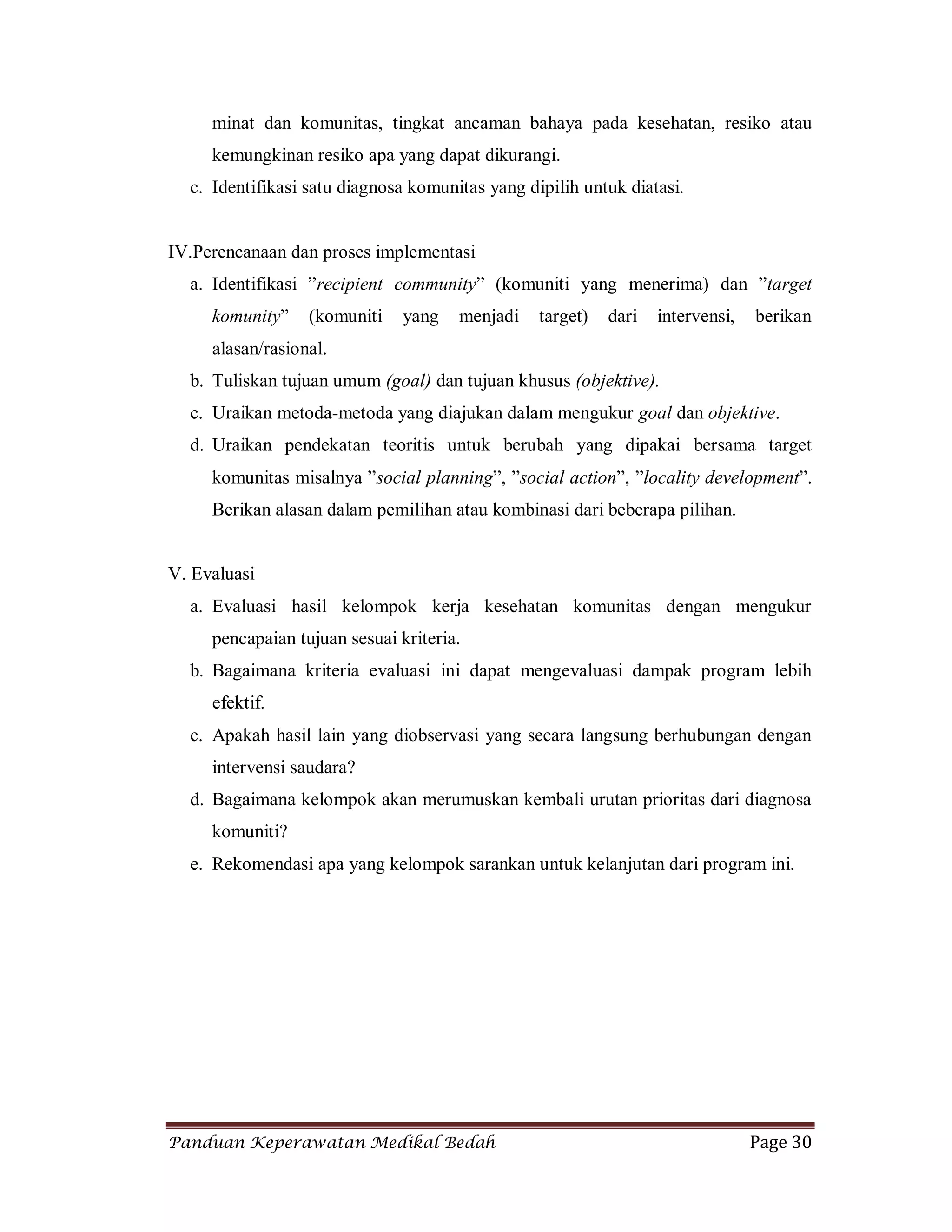 Panduan Keperawatan Medikal Bedah Page 30
minat dan komunitas, tingkat ancaman bahaya pada kesehatan, resiko atau
kemungkinan resiko apa yang dapat dikurangi.
c. Identifikasi satu diagnosa komunitas yang dipilih untuk diatasi.
IV.Perencanaan dan proses implementasi
a. Identifikasi ”recipient community” (komuniti yang menerima) dan ”target
komunity” (komuniti yang menjadi target) dari intervensi, berikan
alasan/rasional.
b. Tuliskan tujuan umum (goal) dan tujuan khusus (objektive).
c. Uraikan metoda-metoda yang diajukan dalam mengukur goal dan objektive.
d. Uraikan pendekatan teoritis untuk berubah yang dipakai bersama target
komunitas misalnya ”social planning”, ”social action”, ”locality development”.
Berikan alasan dalam pemilihan atau kombinasi dari beberapa pilihan.
V. Evaluasi
a. Evaluasi hasil kelompok kerja kesehatan komunitas dengan mengukur
pencapaian tujuan sesuai kriteria.
b. Bagaimana kriteria evaluasi ini dapat mengevaluasi dampak program lebih
efektif.
c. Apakah hasil lain yang diobservasi yang secara langsung berhubungan dengan
intervensi saudara?
d. Bagaimana kelompok akan merumuskan kembali urutan prioritas dari diagnosa
komuniti?
e. Rekomendasi apa yang kelompok sarankan untuk kelanjutan dari program ini.
 
