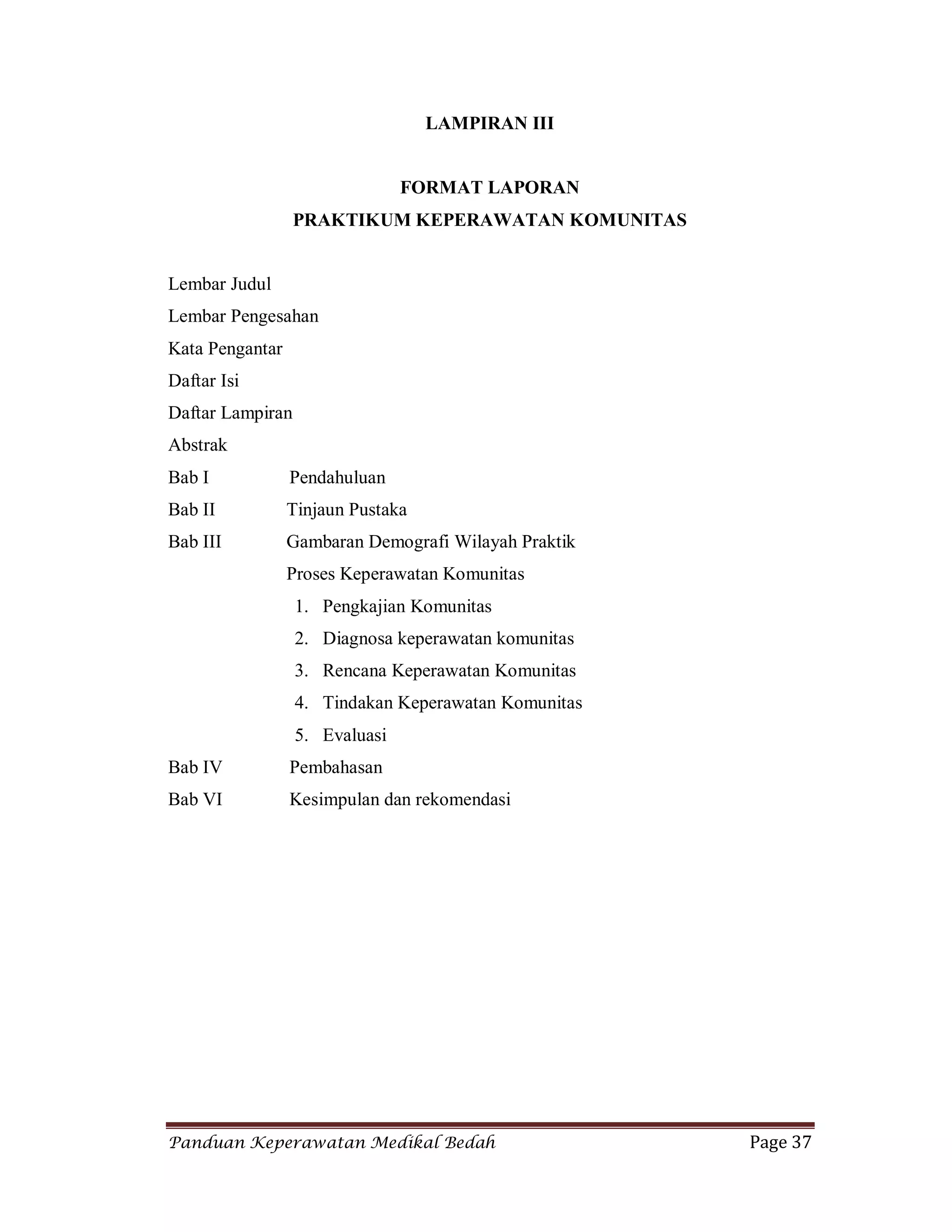 Panduan Keperawatan Medikal Bedah Page 37
LAMPIRAN III
FORMAT LAPORAN
PRAKTIKUM KEPERAWATAN KOMUNITAS
Lembar Judul
Lembar Pengesahan
Kata Pengantar
Daftar Isi
Daftar Lampiran
Abstrak
Bab I Pendahuluan
Bab II Tinjaun Pustaka
Bab III Gambaran Demografi Wilayah Praktik
Proses Keperawatan Komunitas
1. Pengkajian Komunitas
2. Diagnosa keperawatan komunitas
3. Rencana Keperawatan Komunitas
4. Tindakan Keperawatan Komunitas
5. Evaluasi
Bab IV Pembahasan
Bab VI Kesimpulan dan rekomendasi
 