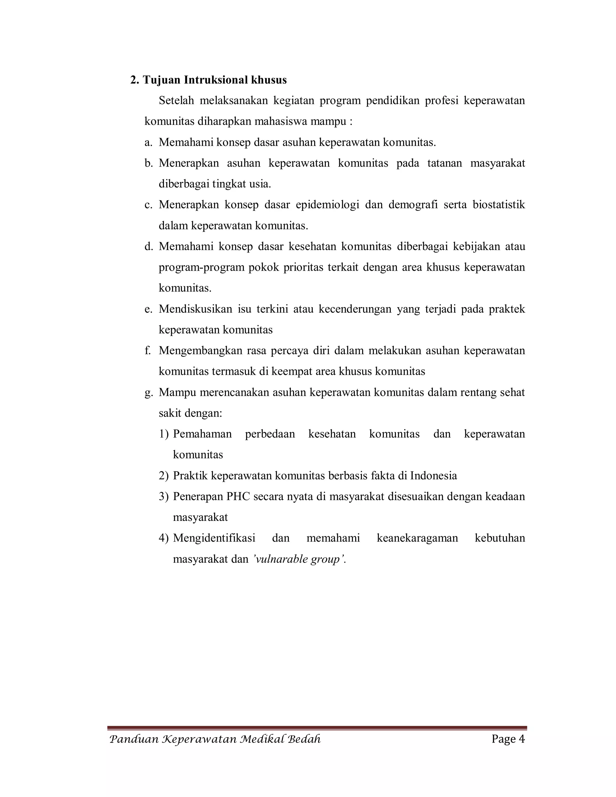 Panduan Keperawatan Medikal Bedah Page 4
2. Tujuan Intruksional khusus
Setelah melaksanakan kegiatan program pendidikan profesi keperawatan
komunitas diharapkan mahasiswa mampu :
a. Memahami konsep dasar asuhan keperawatan komunitas.
b. Menerapkan asuhan keperawatan komunitas pada tatanan masyarakat
diberbagai tingkat usia.
c. Menerapkan konsep dasar epidemiologi dan demografi serta biostatistik
dalam keperawatan komunitas.
d. Memahami konsep dasar kesehatan komunitas diberbagai kebijakan atau
program-program pokok prioritas terkait dengan area khusus keperawatan
komunitas.
e. Mendiskusikan isu terkini atau kecenderungan yang terjadi pada praktek
keperawatan komunitas
f. Mengembangkan rasa percaya diri dalam melakukan asuhan keperawatan
komunitas termasuk di keempat area khusus komunitas
g. Mampu merencanakan asuhan keperawatan komunitas dalam rentang sehat
sakit dengan:
1) Pemahaman perbedaan kesehatan komunitas dan keperawatan
komunitas
2) Praktik keperawatan komunitas berbasis fakta di Indonesia
3) Penerapan PHC secara nyata di masyarakat disesuaikan dengan keadaan
masyarakat
4) Mengidentifikasi dan memahami keanekaragaman kebutuhan
masyarakat dan ’vulnarable group’.
 