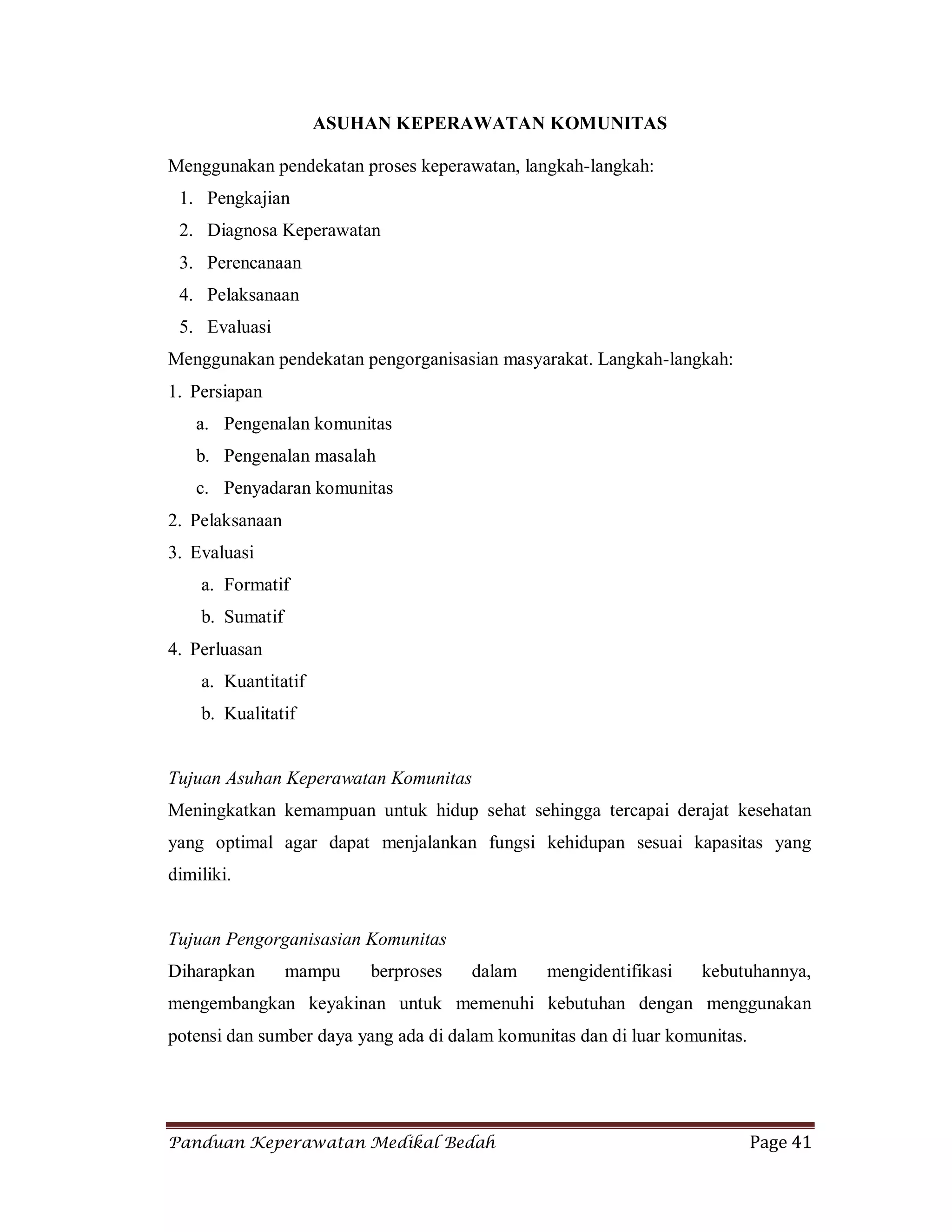 Panduan Keperawatan Medikal Bedah Page 41
ASUHAN KEPERAWATAN KOMUNITAS
Menggunakan pendekatan proses keperawatan, langkah-langkah:
1. Pengkajian
2. Diagnosa Keperawatan
3. Perencanaan
4. Pelaksanaan
5. Evaluasi
Menggunakan pendekatan pengorganisasian masyarakat. Langkah-langkah:
1. Persiapan
a. Pengenalan komunitas
b. Pengenalan masalah
c. Penyadaran komunitas
2. Pelaksanaan
3. Evaluasi
a. Formatif
b. Sumatif
4. Perluasan
a. Kuantitatif
b. Kualitatif
Tujuan Asuhan Keperawatan Komunitas
Meningkatkan kemampuan untuk hidup sehat sehingga tercapai derajat kesehatan
yang optimal agar dapat menjalankan fungsi kehidupan sesuai kapasitas yang
dimiliki.
Tujuan Pengorganisasian Komunitas
Diharapkan mampu berproses dalam mengidentifikasi kebutuhannya,
mengembangkan keyakinan untuk memenuhi kebutuhan dengan menggunakan
potensi dan sumber daya yang ada di dalam komunitas dan di luar komunitas.
 