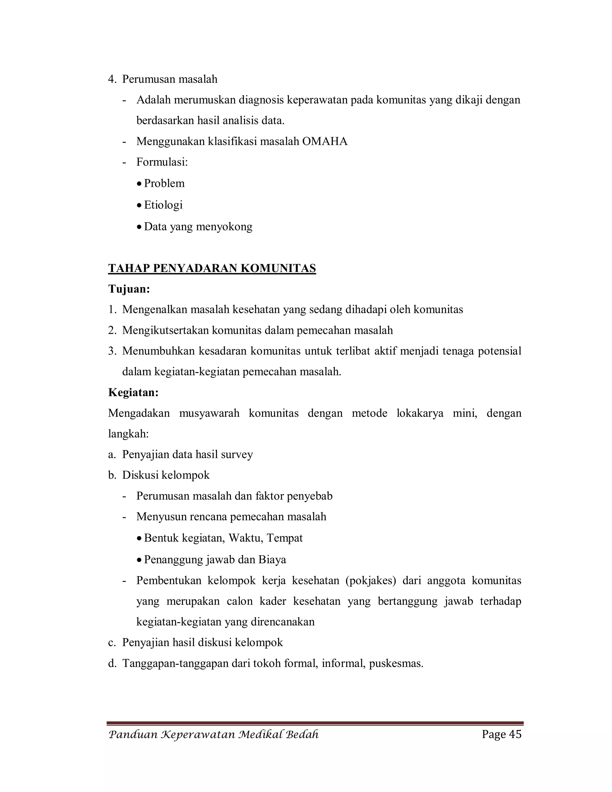 Panduan Keperawatan Medikal Bedah Page 45
4. Perumusan masalah
- Adalah merumuskan diagnosis keperawatan pada komunitas yang dikaji dengan
berdasarkan hasil analisis data.
- Menggunakan klasifikasi masalah OMAHA
- Formulasi:
 Problem
 Etiologi
 Data yang menyokong
TAHAP PENYADARAN KOMUNITAS
Tujuan:
1. Mengenalkan masalah kesehatan yang sedang dihadapi oleh komunitas
2. Mengikutsertakan komunitas dalam pemecahan masalah
3. Menumbuhkan kesadaran komunitas untuk terlibat aktif menjadi tenaga potensial
dalam kegiatan-kegiatan pemecahan masalah.
Kegiatan:
Mengadakan musyawarah komunitas dengan metode lokakarya mini, dengan
langkah:
a. Penyajian data hasil survey
b. Diskusi kelompok
- Perumusan masalah dan faktor penyebab
- Menyusun rencana pemecahan masalah
 Bentuk kegiatan, Waktu, Tempat
 Penanggung jawab dan Biaya
- Pembentukan kelompok kerja kesehatan (pokjakes) dari anggota komunitas
yang merupakan calon kader kesehatan yang bertanggung jawab terhadap
kegiatan-kegiatan yang direncanakan
c. Penyajian hasil diskusi kelompok
d. Tanggapan-tanggapan dari tokoh formal, informal, puskesmas.
 