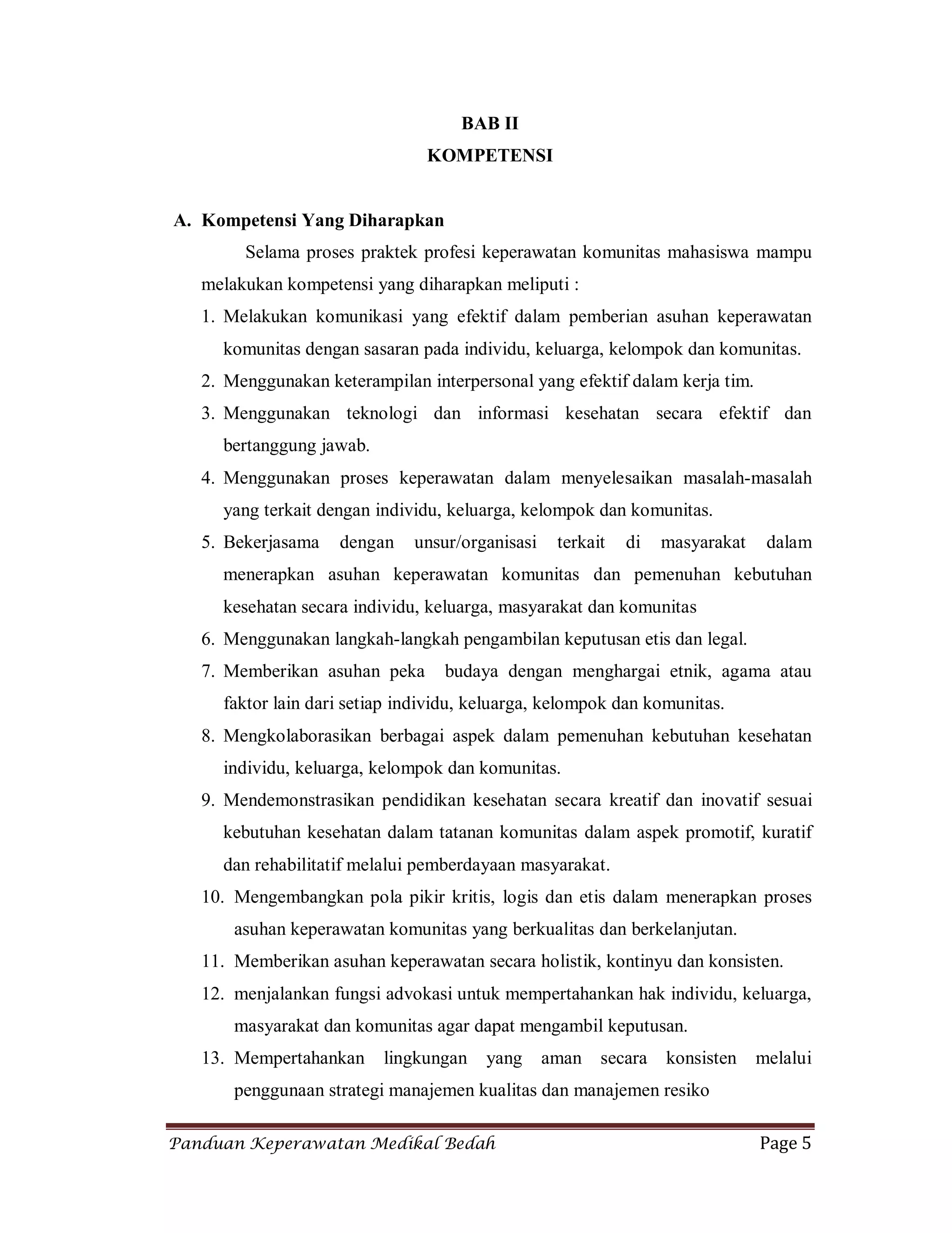 Panduan Keperawatan Medikal Bedah Page 5
BAB II
KOMPETENSI
A. Kompetensi Yang Diharapkan
Selama proses praktek profesi keperawatan komunitas mahasiswa mampu
melakukan kompetensi yang diharapkan meliputi :
1. Melakukan komunikasi yang efektif dalam pemberian asuhan keperawatan
komunitas dengan sasaran pada individu, keluarga, kelompok dan komunitas.
2. Menggunakan keterampilan interpersonal yang efektif dalam kerja tim.
3. Menggunakan teknologi dan informasi kesehatan secara efektif dan
bertanggung jawab.
4. Menggunakan proses keperawatan dalam menyelesaikan masalah-masalah
yang terkait dengan individu, keluarga, kelompok dan komunitas.
5. Bekerjasama dengan unsur/organisasi terkait di masyarakat dalam
menerapkan asuhan keperawatan komunitas dan pemenuhan kebutuhan
kesehatan secara individu, keluarga, masyarakat dan komunitas
6. Menggunakan langkah-langkah pengambilan keputusan etis dan legal.
7. Memberikan asuhan peka budaya dengan menghargai etnik, agama atau
faktor lain dari setiap individu, keluarga, kelompok dan komunitas.
8. Mengkolaborasikan berbagai aspek dalam pemenuhan kebutuhan kesehatan
individu, keluarga, kelompok dan komunitas.
9. Mendemonstrasikan pendidikan kesehatan secara kreatif dan inovatif sesuai
kebutuhan kesehatan dalam tatanan komunitas dalam aspek promotif, kuratif
dan rehabilitatif melalui pemberdayaan masyarakat.
10. Mengembangkan pola pikir kritis, logis dan etis dalam menerapkan proses
asuhan keperawatan komunitas yang berkualitas dan berkelanjutan.
11. Memberikan asuhan keperawatan secara holistik, kontinyu dan konsisten.
12. menjalankan fungsi advokasi untuk mempertahankan hak individu, keluarga,
masyarakat dan komunitas agar dapat mengambil keputusan.
13. Mempertahankan lingkungan yang aman secara konsisten melalui
penggunaan strategi manajemen kualitas dan manajemen resiko
 