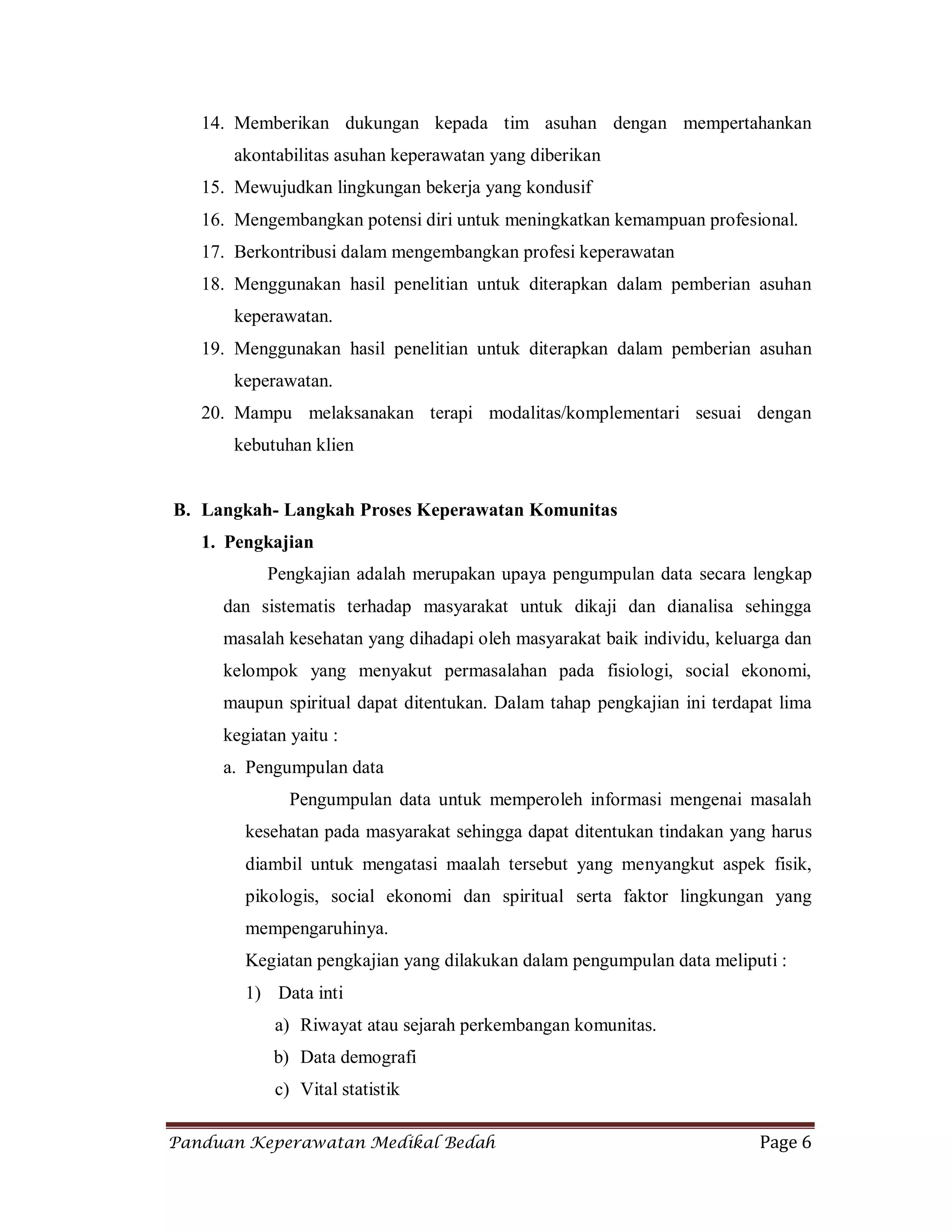 Panduan Keperawatan Medikal Bedah Page 6
14. Memberikan dukungan kepada tim asuhan dengan mempertahankan
akontabilitas asuhan keperawatan yang diberikan
15. Mewujudkan lingkungan bekerja yang kondusif
16. Mengembangkan potensi diri untuk meningkatkan kemampuan profesional.
17. Berkontribusi dalam mengembangkan profesi keperawatan
18. Menggunakan hasil penelitian untuk diterapkan dalam pemberian asuhan
keperawatan.
19. Menggunakan hasil penelitian untuk diterapkan dalam pemberian asuhan
keperawatan.
20. Mampu melaksanakan terapi modalitas/komplementari sesuai dengan
kebutuhan klien
B. Langkah- Langkah Proses Keperawatan Komunitas
1. Pengkajian
Pengkajian adalah merupakan upaya pengumpulan data secara lengkap
dan sistematis terhadap masyarakat untuk dikaji dan dianalisa sehingga
masalah kesehatan yang dihadapi oleh masyarakat baik individu, keluarga dan
kelompok yang menyakut permasalahan pada fisiologi, social ekonomi,
maupun spiritual dapat ditentukan. Dalam tahap pengkajian ini terdapat lima
kegiatan yaitu :
a. Pengumpulan data
Pengumpulan data untuk memperoleh informasi mengenai masalah
kesehatan pada masyarakat sehingga dapat ditentukan tindakan yang harus
diambil untuk mengatasi maalah tersebut yang menyangkut aspek fisik,
pikologis, social ekonomi dan spiritual serta faktor lingkungan yang
mempengaruhinya.
Kegiatan pengkajian yang dilakukan dalam pengumpulan data meliputi :
1) Data inti
a) Riwayat atau sejarah perkembangan komunitas.
b) Data demografi
c) Vital statistik
 