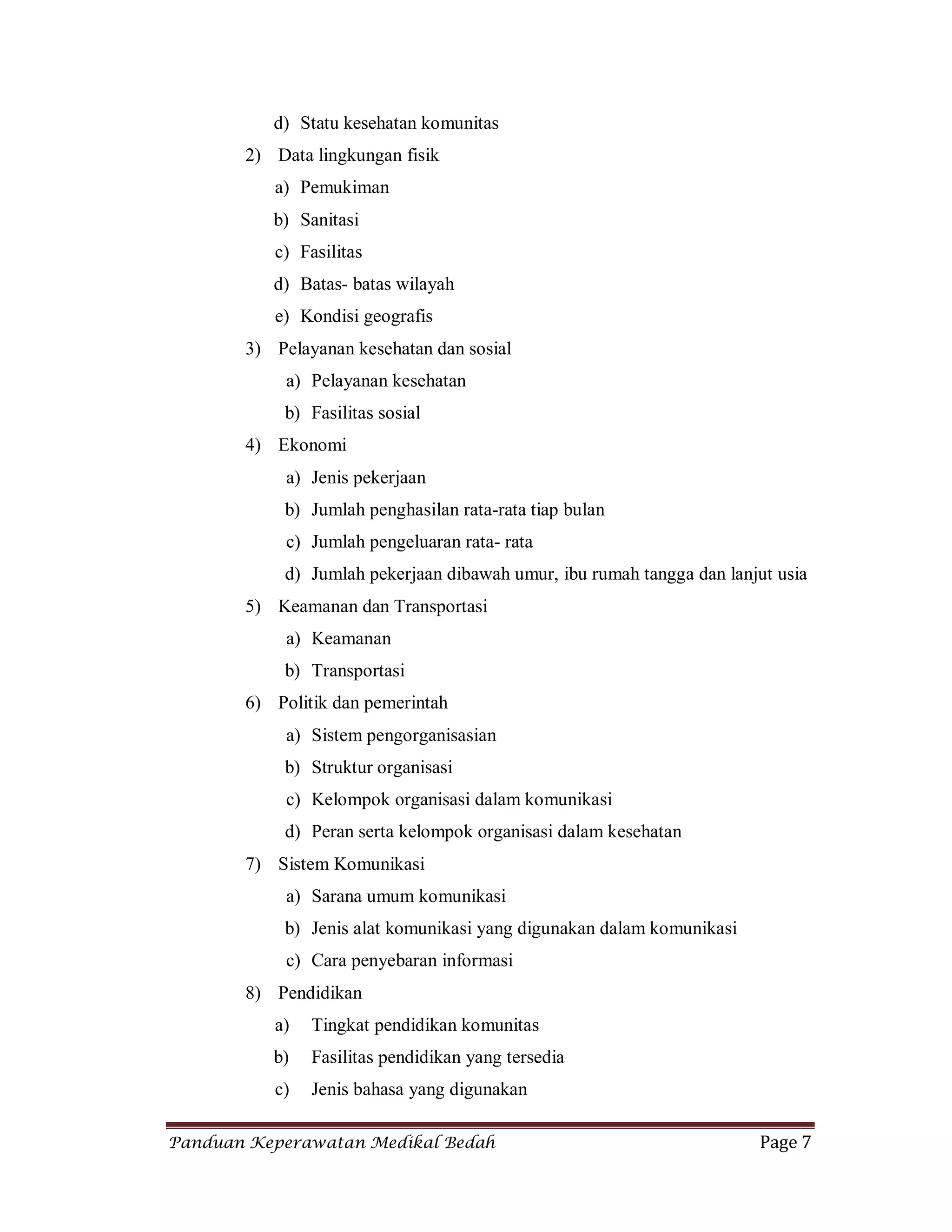 Panduan Keperawatan Medikal Bedah Page 7
d) Statu kesehatan komunitas
2) Data lingkungan fisik
a) Pemukiman
b) Sanitasi
c) Fasilitas
d) Batas- batas wilayah
e) Kondisi geografis
3) Pelayanan kesehatan dan sosial
a) Pelayanan kesehatan
b) Fasilitas sosial
4) Ekonomi
a) Jenis pekerjaan
b) Jumlah penghasilan rata-rata tiap bulan
c) Jumlah pengeluaran rata- rata
d) Jumlah pekerjaan dibawah umur, ibu rumah tangga dan lanjut usia
5) Keamanan dan Transportasi
a) Keamanan
b) Transportasi
6) Politik dan pemerintah
a) Sistem pengorganisasian
b) Struktur organisasi
c) Kelompok organisasi dalam komunikasi
d) Peran serta kelompok organisasi dalam kesehatan
7) Sistem Komunikasi
a) Sarana umum komunikasi
b) Jenis alat komunikasi yang digunakan dalam komunikasi
c) Cara penyebaran informasi
8) Pendidikan
a) Tingkat pendidikan komunitas
b) Fasilitas pendidikan yang tersedia
c) Jenis bahasa yang digunakan
 