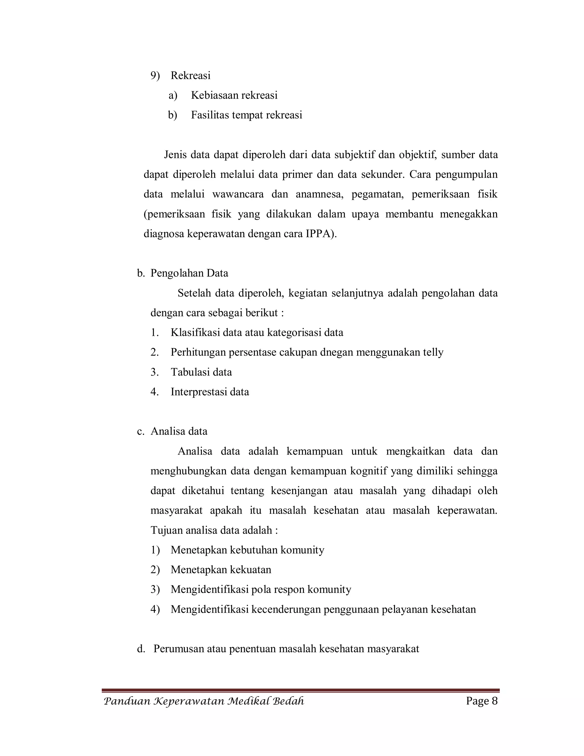 Panduan Keperawatan Medikal Bedah Page 8
9) Rekreasi
a) Kebiasaan rekreasi
b) Fasilitas tempat rekreasi
Jenis data dapat diperoleh dari data subjektif dan objektif, sumber data
dapat diperoleh melalui data primer dan data sekunder. Cara pengumpulan
data melalui wawancara dan anamnesa, pegamatan, pemeriksaan fisik
(pemeriksaan fisik yang dilakukan dalam upaya membantu menegakkan
diagnosa keperawatan dengan cara IPPA).
b. Pengolahan Data
Setelah data diperoleh, kegiatan selanjutnya adalah pengolahan data
dengan cara sebagai berikut :
1. Klasifikasi data atau kategorisasi data
2. Perhitungan persentase cakupan dnegan menggunakan telly
3. Tabulasi data
4. Interprestasi data
c. Analisa data
Analisa data adalah kemampuan untuk mengkaitkan data dan
menghubungkan data dengan kemampuan kognitif yang dimiliki sehingga
dapat diketahui tentang kesenjangan atau masalah yang dihadapi oleh
masyarakat apakah itu masalah kesehatan atau masalah keperawatan.
Tujuan analisa data adalah :
1) Menetapkan kebutuhan komunity
2) Menetapkan kekuatan
3) Mengidentifikasi pola respon komunity
4) Mengidentifikasi kecenderungan penggunaan pelayanan kesehatan
d. Perumusan atau penentuan masalah kesehatan masyarakat
 