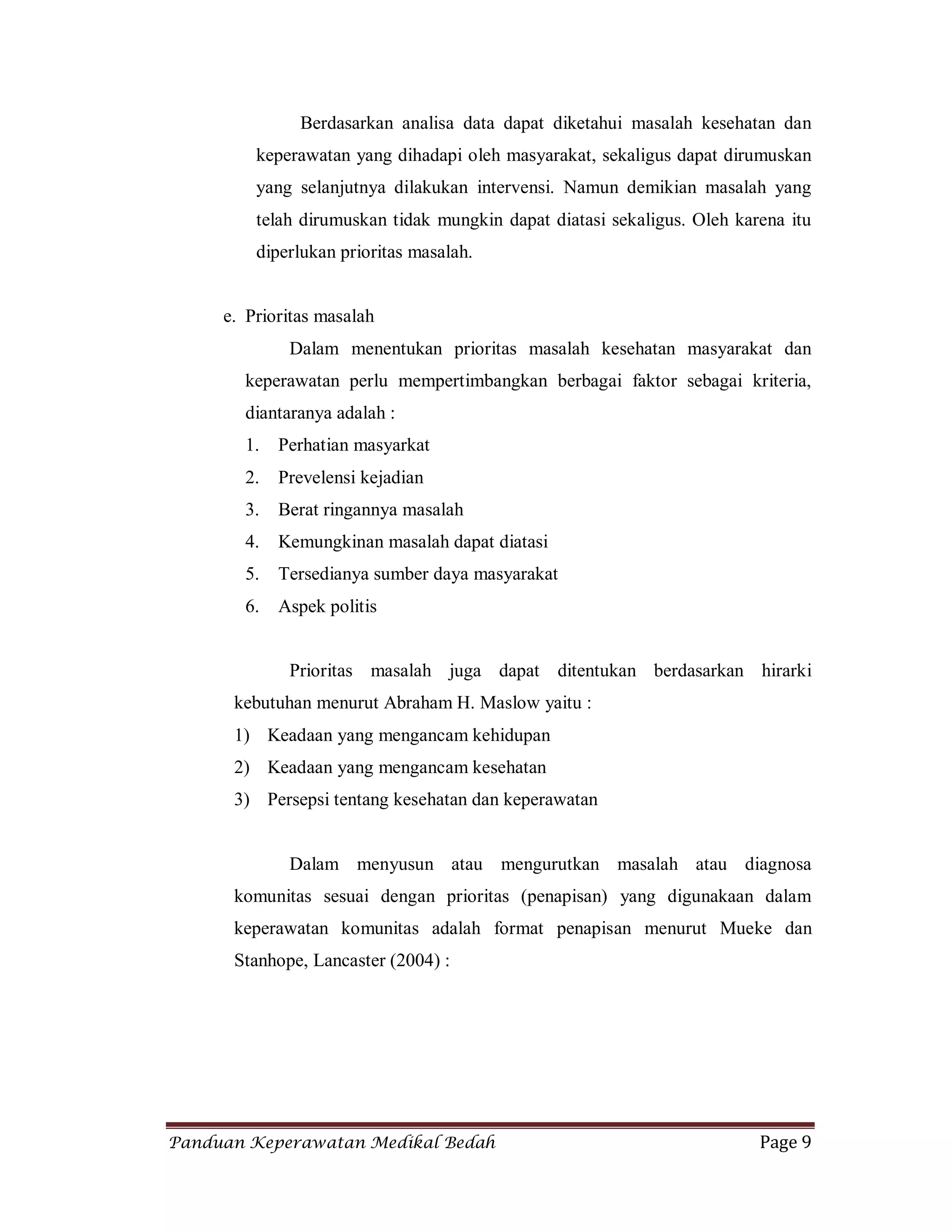 Panduan Keperawatan Medikal Bedah Page 9
Berdasarkan analisa data dapat diketahui masalah kesehatan dan
keperawatan yang dihadapi oleh masyarakat, sekaligus dapat dirumuskan
yang selanjutnya dilakukan intervensi. Namun demikian masalah yang
telah dirumuskan tidak mungkin dapat diatasi sekaligus. Oleh karena itu
diperlukan prioritas masalah.
e. Prioritas masalah
Dalam menentukan prioritas masalah kesehatan masyarakat dan
keperawatan perlu mempertimbangkan berbagai faktor sebagai kriteria,
diantaranya adalah :
1. Perhatian masyarkat
2. Prevelensi kejadian
3. Berat ringannya masalah
4. Kemungkinan masalah dapat diatasi
5. Tersedianya sumber daya masyarakat
6. Aspek politis
Prioritas masalah juga dapat ditentukan berdasarkan hirarki
kebutuhan menurut Abraham H. Maslow yaitu :
1) Keadaan yang mengancam kehidupan
2) Keadaan yang mengancam kesehatan
3) Persepsi tentang kesehatan dan keperawatan
Dalam menyusun atau mengurutkan masalah atau diagnosa
komunitas sesuai dengan prioritas (penapisan) yang digunakaan dalam
keperawatan komunitas adalah format penapisan menurut Mueke dan
Stanhope, Lancaster (2004) :
 