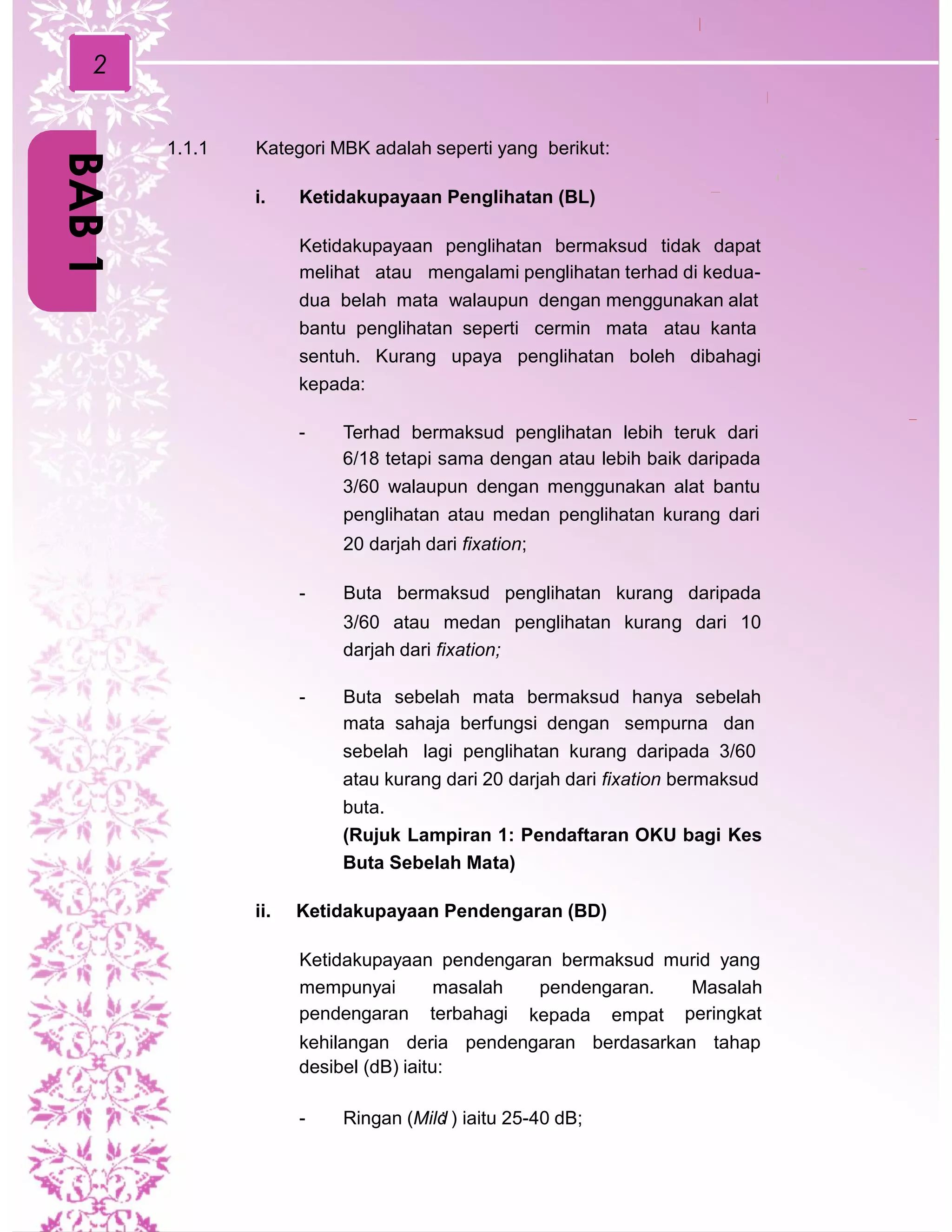 2
1.1.1 Kategori MBK adalah seperti yang berikut:
i. Ketidakupayaan Penglihatan (BL)
Ketidakupayaan penglihatan bermaksud tidak dapat
melihat atau mengalami penglihatan terhad di kedua-
dua belah mata walaupun dengan menggunakan alat
bantu penglihatan seperti cermin mata atau kanta
sentuh. Kurang upaya penglihatan boleh dibahagi
kepada:
- Terhad bermaksud penglihatan lebih teruk dari
6/18 tetapi sama dengan atau lebih baik daripada
3/60 walaupun dengan menggunakan alat bantu
penglihatan atau medan penglihatan kurang dari
20 darjah dari fixation;
- Buta bermaksud penglihatan kurang daripada
3/60 atau medan penglihatan kurang dari 10
darjah dari fixation;
- Buta sebelah mata bermaksud hanya sebelah
mata sahaja berfungsi dengan sempurna dan
sebelah lagi penglihatan kurang daripada 3/60
atau kurang dari 20 darjah dari fixation bermaksud
buta.
(Rujuk Lampiran 1: Pendaftaran OKU bagi Kes
Buta Sebelah Mata)
ii. Ketidakupayaan Pendengaran (BD)
Ketidakupayaan pendengaran bermaksud murid yang
mempunyai
pendengaran
masalah
terbahagi
pendengaran. Masalah
peringkatkepada empat
kehilangan deria pendengaran berdasarkan tahap
desibel (dB) iaitu:
- Ringan (Mild: ) iaitu 25-40 dB;
BAB1
 