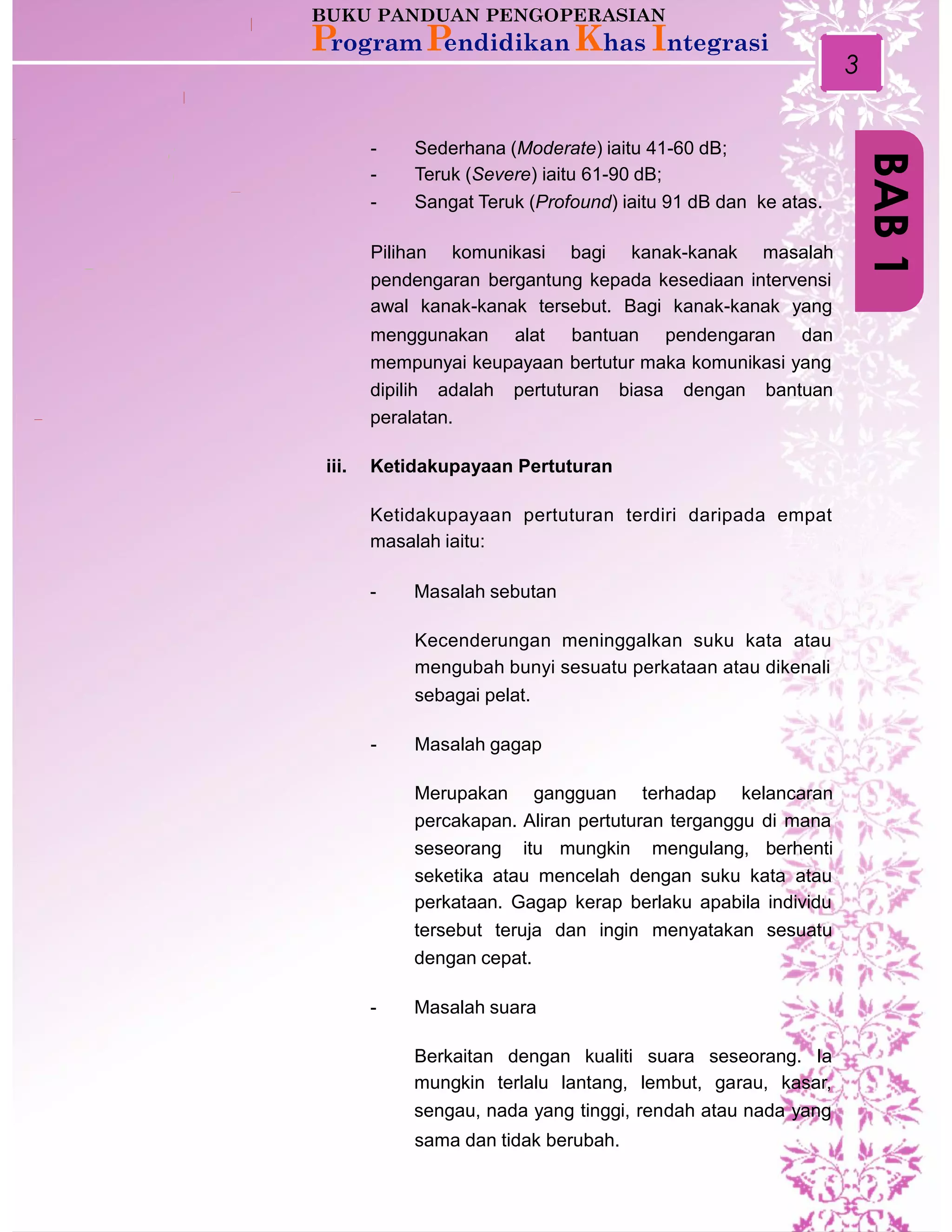 3
-
-
-
Sederhana (Moderate) iaitu 41-60 dB;
Teruk (Severe) iaitu 61-90 dB;
Sangat Teruk (Profound) iaitu 91 dB dan ke atas.
Pilihan komunikasi bagi kanak-kanak masalah
pendengaran bergantung kepada kesediaan intervensi
awal kanak-kanak tersebut. Bagi kanak-kanak yang
menggunakan alat bantuan pendengaran dan
mempunyai keupayaan bertutur maka komunikasi yang
dipilih adalah pertuturan biasa dengan bantuan
peralatan.
iii. Ketidakupayaan Pertuturan
Ketidakupayaan pertuturan terdiri daripada empat
masalah iaitu:
- Masalah sebutan
Kecenderungan meninggalkan suku kata atau
mengubah bunyi sesuatu perkataan atau dikenali
sebagai pelat.
- Masalah gagap
Merupakan gangguan terhadap kelancaran
percakapan. Aliran pertuturan terganggu di mana
seseorang itu mungkin mengulang, berhenti
seketika atau mencelah dengan suku kata atau
perkataan. Gagap kerap berlaku apabila individu
tersebut teruja dan ingin menyatakan sesuatu
dengan cepat.
- Masalah suara
Berkaitan dengan kualiti suara seseorang. Ia
mungkin terlalu lantang, lembut, garau, kasar,
sengau, nada yang tinggi, rendah atau nada yang
sama dan tidak berubah.
BAB1
 