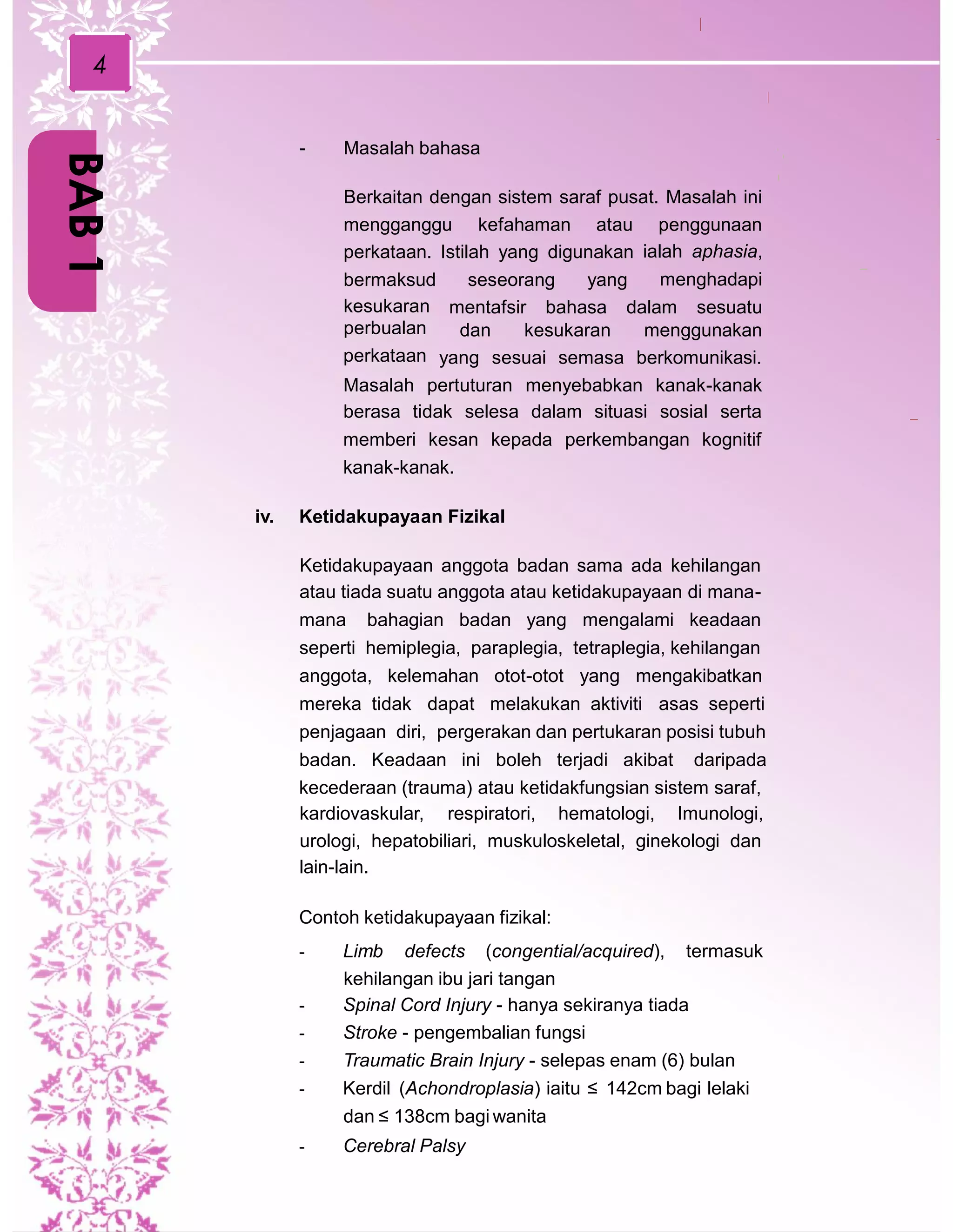 4
- Masalah bahasa
Berkaitan dengan sistem saraf pusat. Masalah ini
mengganggu kefahaman atau penggunaan
ialah aphasia,
menghadapi
perkataan. Istilah yang digunakan
bermaksud
kesukaran
perbualan
perkataan
seseorang yang
mentafsir bahasa dalam sesuatu
dan kesukaran menggunakan
yang sesuai semasa berkomunikasi.
Masalah pertuturan menyebabkan kanak-kanak
berasa tidak selesa dalam situasi sosial serta
memberi kesan kepada perkembangan kognitif
kanak-kanak.
iv. Ketidakupayaan Fizikal
Ketidakupayaan anggota badan sama ada kehilangan
atau tiada suatu anggota atau ketidakupayaan di mana-
mana bahagian badan yang mengalami keadaan
seperti hemiplegia, paraplegia, tetraplegia, kehilangan
anggota, kelemahan otot-otot yang mengakibatkan
mereka tidak dapat melakukan aktiviti asas seperti
penjagaan diri, pergerakan dan pertukaran posisi tubuh
badan. Keadaan ini boleh terjadi akibat daripada
kecederaan (trauma) atau ketidakfungsian sistem saraf,
kardiovaskular, respiratori, hematologi, Imunologi,
urologi, hepatobiliari, muskuloskeletal, ginekologi dan
lain-lain.
Contoh ketidakupayaan fizikal:
- Limb defects (congential/acquired), termasuk
kehilangan ibu jari tangan
- Spinal Cord Injury - hanya sekiranya tiada
- Stroke - pengembalian fungsi
- Traumatic Brain Injury - selepas enam (6) bulan
- Kerdil (Achondroplasia) iaitu ≤ 142cm bagi lelaki
dan ≤ 138cm bagi wanita
- Cerebral Palsy
BAB1
 