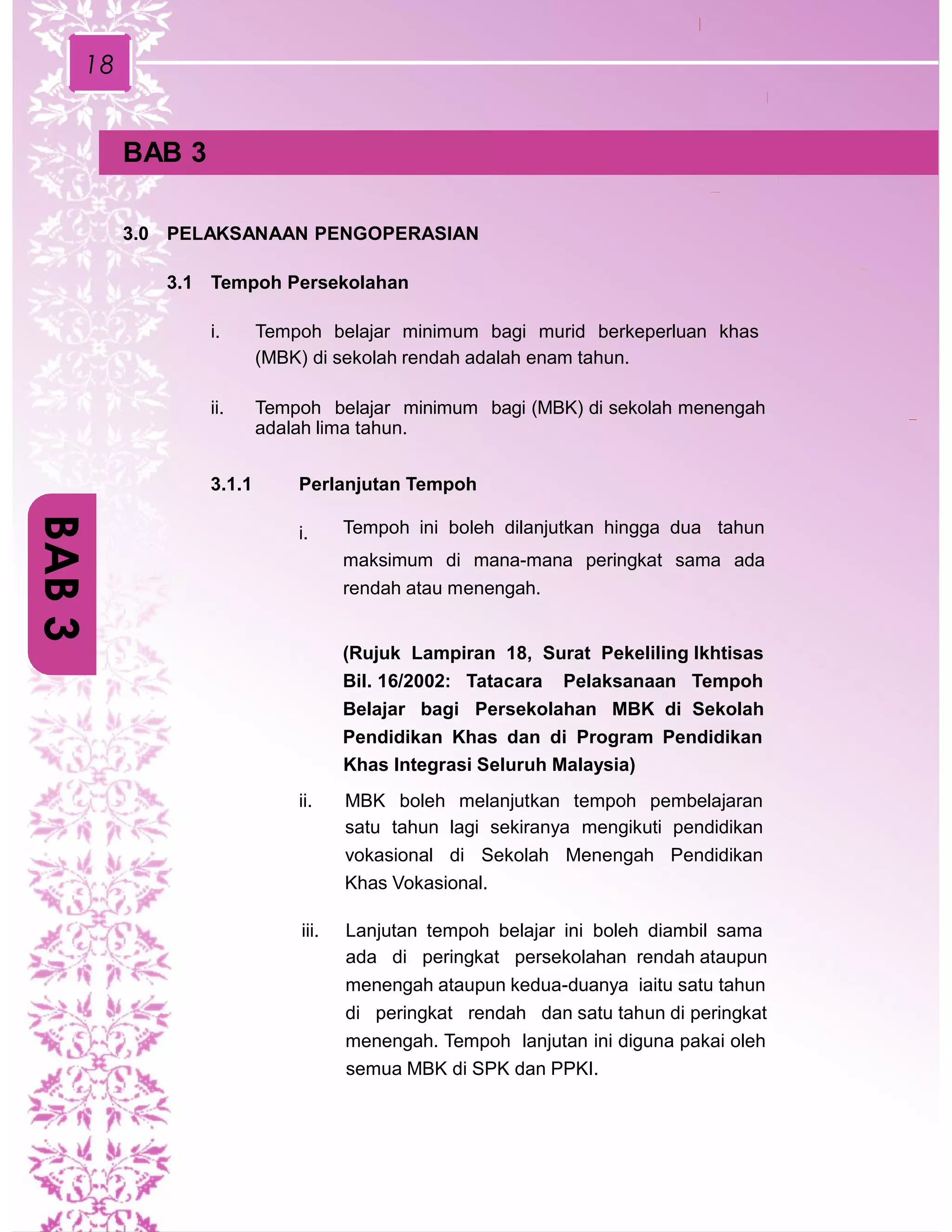 18
BAB 3
3.0 PELAKSANAAN PENGOPERASIAN
3.1 Tempoh Persekolahan
i. Tempoh belajar minimum bagi murid berkeperluan khas
(MBK) di sekolah rendah adalah enam tahun.
ii. Tempoh belajar minimum bagi (MBK) di sekolah menengah
adalah lima tahun.
3.1.1 Perlanjutan Tempoh
i. Tempoh ini boleh dilanjutkan hingga dua tahun
maksimum di mana-mana peringkat sama ada
rendah atau menengah.
(Rujuk Lampiran 18, Surat Pekeliling Ikhtisas
Bil. 16/2002: Tatacara Pelaksanaan Tempoh
Belajar bagi Persekolahan MBK di Sekolah
Pendidikan Khas dan di Program Pendidikan
Khas Integrasi Seluruh Malaysia)
ii. MBK boleh melanjutkan tempoh pembelajaran
satu tahun lagi sekiranya mengikuti pendidikan
vokasional di Sekolah Menengah Pendidikan
Khas Vokasional.
iii. Lanjutan tempoh belajar ini boleh diambil sama
ada di peringkat persekolahan rendah ataupun
menengah ataupun kedua-duanya iaitu satu tahun
di peringkat rendah dan satu tahun di peringkat
menengah. Tempoh lanjutan ini diguna pakai oleh
semua MBK di SPK dan PPKI.
BAB3
 