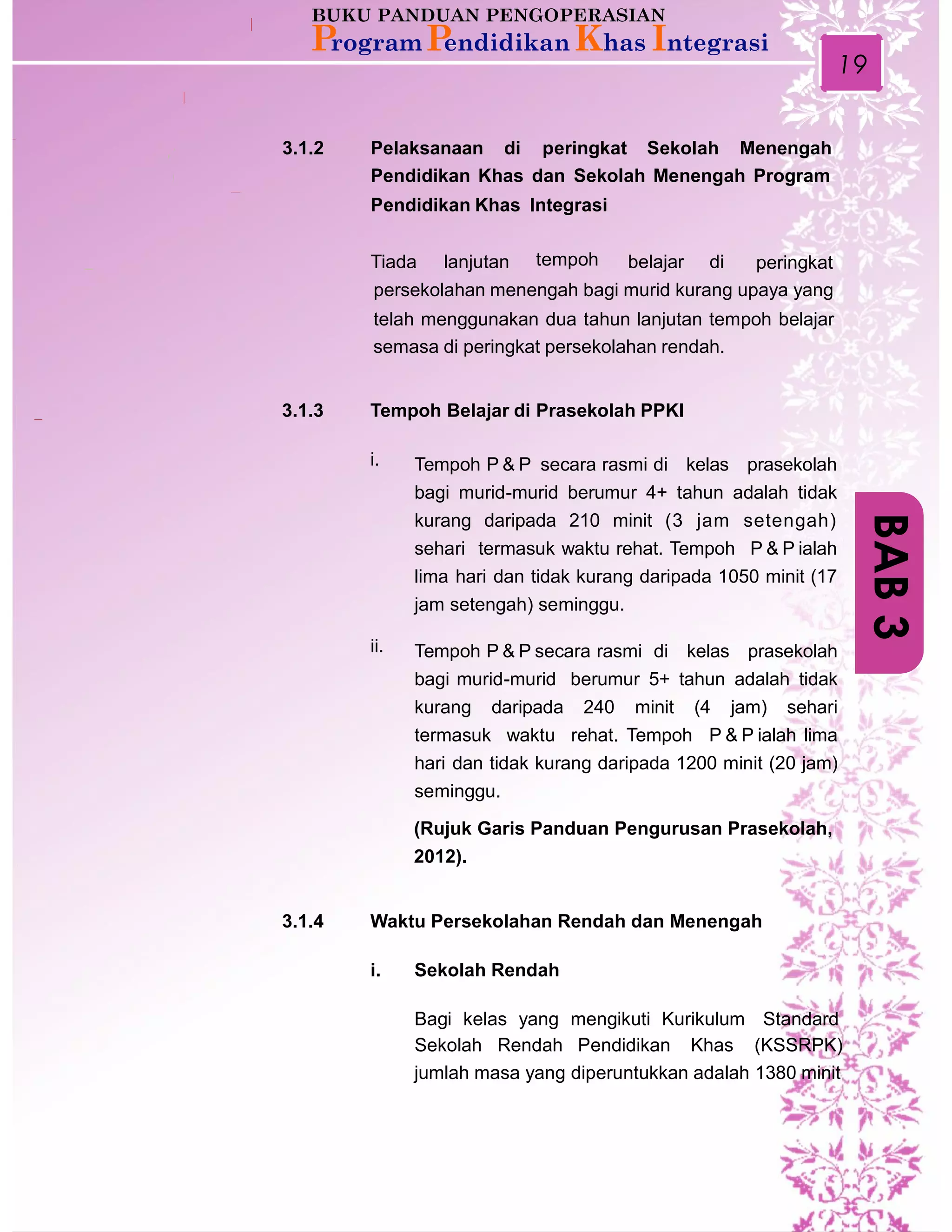 19
3.1.2 Pelaksanaan di peringkat Sekolah Menengah
Pendidikan Khas dan Sekolah Menengah Program
Pendidikan Khas Integrasi
Tiada lanjutan tempoh belajar di peringkat
persekolahan menengah bagi murid kurang upaya yang
telah menggunakan dua tahun lanjutan tempoh belajar
semasa di peringkat persekolahan rendah.
3.1.3 Tempoh Belajar di Prasekolah PPKI
i. Tempoh P & P secara rasmi di kelas prasekolah
bagi murid-murid berumur 4+ tahun adalah tidak
kurang daripada 210 minit (3 jam setengah)
sehari termasuk waktu rehat. Tempoh P & P ialah
lima hari dan tidak kurang daripada 1050 minit (17
jam setengah) seminggu.
ii. Tempoh P & P secara rasmi di kelas prasekolah
bagi murid-murid berumur 5+ tahun adalah tidak
kurang daripada 240 minit (4 jam) sehari
termasuk waktu rehat. Tempoh P & P ialah lima
hari dan tidak kurang daripada 1200 minit (20 jam)
seminggu.
(Rujuk Garis Panduan Pengurusan Prasekolah,
2012).
3.1.4 Waktu Persekolahan Rendah dan Menengah
i. Sekolah Rendah
Bagi kelas yang mengikuti Kurikulum Standard
Sekolah Rendah Pendidikan Khas (KSSRPK)
jumlah masa yang diperuntukkan adalah 1380 minit
BAB3
 